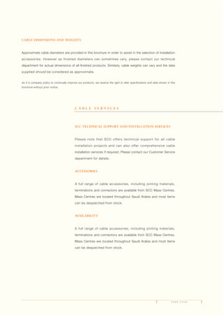 P A G E F O U R
CABLE DIMENSIONS AND WEIGHTS
Approximate cable diameters are provided in this brochure in order to assist in the selection of installation
accessories. However as finished diameters can sometimes vary, please contact our technical
department for actual dimensions of all finished products. Similarly, cable weights can vary and the data
supplied should be considered as approximate.
As it is company policy to continually improve our products, we reserve the right to alter specifications and data shown in this
brochure without prior notice.
SCC TECHNICAL SUPPORT AND INSTALLATION SERVICES
Please note that SCC offers technical support for all cable
installation projects and can also offer comprehensive cable
installation services if required. Please contact our Customer Service
department for details.
ACCESSORIES
A full range of cable accessories, including jointing materials,
terminations and connectors are available from SCC Mass Centres.
Mass Centres are located throughout Saudi Arabia and most items
can be despatched from stock.
AVAILABILITY
A full range of cable accessories, including jointing materials,
terminations and connectors are available from SCC Mass Centres.
Mass Centres are located throughout Saudi Arabia and most items
can be despatched from stock.
C A B L E S E R V I C E S
 