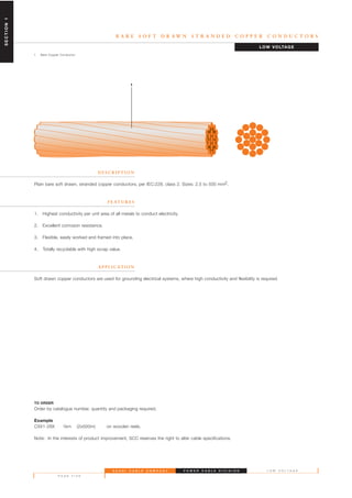 S A U D I C A B L E C O M P A N Y
P A G E F I V E
L O W V O L T A G E
B A R E S O F T D R A W N S T R A N D E D C O P P E R C O N D U C T O R S
1. Bare Copper Conductor
D E S C R I P T I O N
Plain bare soft drawn, stranded copper conductors, per IEC:228, class 2. Sizes: 2.5 to 500 mm2.
F E AT U R E S
1. Highest conductivity per unit area of all metals to conduct electricity.
2. Excellent corrosion resistance.
3. Flexible, easily worked and framed into place.
4. Totally recyclable with high scrap value.
A P P L I C AT I O N
Soft drawn copper conductors are used for grounding electrical systems, where high conductivity and flexibility is required.
TO ORDER
Order by catalogue number, quantity and packaging required.
Example
CXX1-28X 1km (2x500m) on wooden reels.
Note: In the interests of product improvement, SCC reserves the right to alter cable specifications.
LOW VOLTAGE
P O W E R C A B L E D I V I S I O N
1
SECTION1
 