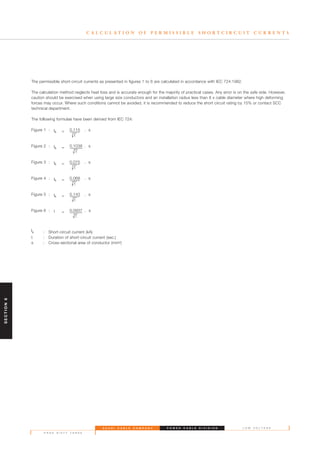 S A U D I C A B L E C O M P A N Y
P A G E S I X T Y T H R E E
L O W V O L T A G EP O W E R C A B L E D I V I S I O N
C A L C U L A T I O N O F P E R M I S S I B L E S H O R T C I R C U I T C U R R E N T S
The permissible short-circuit currents as presented in figures 1 to 6 are calculated in accordance with IEC 724:1982.
The calculation method neglects heat loss and is accurate enough for the majority of practical cases. Any error is on the safe side. However,
caution should be exercised when using large size conductors and an installation radius less than 8 x cable diameter where high deforming
forces may occur. Where such conditions cannot be avoided, it is recommended to reduce the short circuit rating by 15% or contact SCC
technical department.
The following formulae have been derived from IEC 724:
Figure 1 : lk = 0.115 . s
t
Figure 2 : lk = 0.1038 . s
t
Figure 3 : lk = 0.075 . s
t
Figure 4 : lk = 0.068 . s
t
Figure 5 : lk = 0.143 . s
t
Figure 6 : l = 0.0937 . s
t
lk : Short-circuit current (kA)
t : Duration of short-circuit current (sec.)
s : Cross-sectional area of conductor (mm2)
SECTION6
 