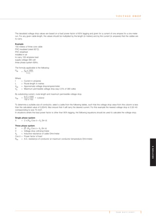 P A G E S I X T Y E I G H T
V O L T A G E D R O P
The tabulated voltage drop values are based on a load power factor of 85% lagging and given for a current of one ampere for a one meter
run. For any given cable length, the values should be multiplied by the length (in meters) and by the current (in amperes) that the cables are
to carry.
Example
150 meters of three core cable
PVC insulated (rated 85°C)
PVC sheathed
installed in air
to carry 100 amperes load
supply voltage 380 volt
three phase system 60Hz.
The formula applicable is the following:
Vap =
Vp x 1000
I x L
Where
I = Current in amperes
L = Route length in metres
Vap = Approximate voltage drop/ampere/meter
Vp = Maximum permissible voltage drop (say 2.5% of 380 volts)
By subsituting current, route length and maximum permissible voltage drop.
Vap = 9.5 x 1000 = 0.63mV
100 x 150
To determine a suitable size of conductor, select a cable from the following tables, such that the voltage drop value from this column is less
than the calculated value of 0.63mV. Also ensure that it will carry the desired current. For this example the nearest voltage drop is 0.58 mV
corresponding to size 70 mm2.
In situations where the load power factor is other than 85% lagging, the following equations should be used to calculate the voltage drop.
Single phase system
V = 2 x (Rac
.Cos Ø + XL.Sin Ø)
Three phase system
V = 3. (Rac
.Cos Ø + XL.Sin Ø)
V = Voltage drop volt/amp/meter
XL = Inductive reactance of cable Ohm/meter
Cos Ø = Power factor of load
Rac = A.C. resistance of conductor at maximum conductor temperature Ohm/meter
SECTION6
 