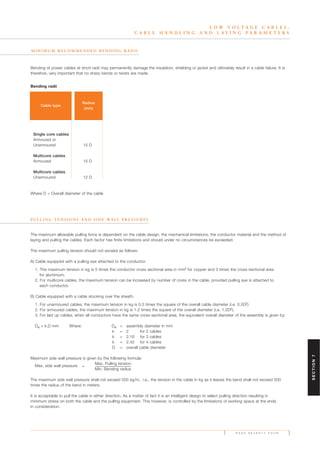 The maximum allowable pulling force is dependent on the cable design, the mechanical limitations, the conductor material and the method of
laying and pulling the cables. Each factor has finite limitations and should under no circumstances be exceeded.
The maximum pulling tension should not exceed as follows:
A) Cable equipped with a pulling eye attached to the conductor.
1. The maximum tension in kg is 5 times the conductor cross sectional area in mm2 for copper and 3 times the cross-sectional area
for aluminium.
2. For multicore cables, the maximum tension can be increased by number of cores in the cable, provided pulling eye is attached to
each conductor.
B) Cable equipped with a cable stocking over the sheath.
1. For unarmoured cables, the maximum tension in kg is 0.5 times the square of the overall cable diameter (i.e. 0.5D2).
2. For armoured cables, the maximum tension in kg is 1.2 times the square of the overall diameter (i.e. 1.2D2).
3. For laid up cables, when all conductors have the same cross-sectional area, the equivalent overall diameter of the assembly is given by:
De = k.D mm Where: De = assembly diameter in mm
k = 2 for 2 cables
k = 2.16 for 3 cables
k = 2.42 for 4 cables
D = overall cable diameter
Maximum side wall pressure is given by the following formula:
Max. side wall pressure
Max. Pulling tension
=
Min. Bending radius
The maximum side wall pressure shall not exceed 500 kg/m, i.e., the tension in the cable in kg as it leaves the bend shall not exceed 500
times the radius of the bend in meters.
It is acceptable to pull the cable in either direction. As a matter of fact it is an intelligent design to select pulling direction resulting in
minimum stress on both the cable and the pulling equipment. This however, is controlled by the limitations of working space at the ends
in consideration.
P A G E S E V E N T Y F O U R
L O W V O L T A G E C A B L E S .
C A B L E H A N D L I N G A N D L A Y I N G P A R A M E T E R S
M I N I M U M R E C O M M E N D E D B E N D I N G R A D I I
P U L L I N G T E N S I O N S A N D S I D E WA L L P R E S S U R E S
Bending of power cables at short radii may permanently damage the insulation, shielding or jacket and ultimately result in a cable failure. It is
therefore, very important that no sharp bends or twists are made.
Cable type
Radius
(mm)
Single core cables
Armoured or
Unarmoured 15 D
Multicore cables
Armoured 15 D
Multicore cables
Unarmoured 12 D
Where D = Overall diameter of the cable
Bending radii
SECTION7
 