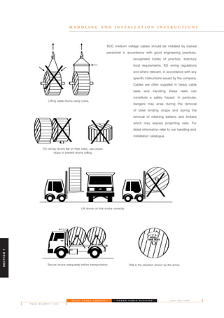 S A U D I C A B L E C O M P A N Y
P A G E S E V E N T Y F I V E
L O W V O L T A G EP O W E R C A B L E D I V I S I O N
H A N D L I N G A N D I N S T A L L A T I O N I N S T R U C T I O N S
SCC medium voltage cables should be installed by trained
personnel in accordance with good engineering practices,
recognised codes of practice, statutory
local requirements, IEE wiring regulations
and where relevant, in accordance with any
specific instructions issued by the company.
Cables are often supplied in heavy cable
reels and handling these reels can
constitute a safety hazard. In particular,
dangers may arise during the removal
of steel binding straps and during the
removal of retaining battens and timbers
which may expose projecting nails. For
detail information refer to our handling and
installation catalogue.
Lifting cable drums using crane.
Do not lay drums flat on their sides, use proper
stops to prevent drums rolling.
Lift drums on fork trucks correctly.
Secure drums adequately before transportation. Roll in the direction shown by the arrow.
SECTION7
 