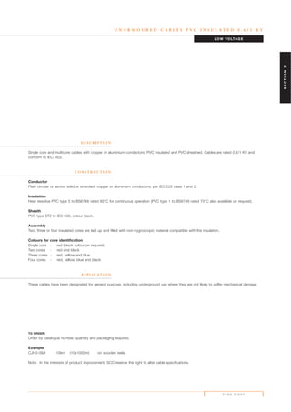 U N A R M O U R E D C A B L E S P V C I N S U L A T E D 0 . 6 / 1 K V
D E S C R I P T I O N
Single core and multicore cables with copper or aluminium conductors, PVC insulated and PVC sheathed. Cables are rated 0.6/1 KV and
conform to IEC: 502.
C O N S T R U C T I O N
Conductor
Plain circular or sector, solid or stranded, copper or aluminium conductors, per IEC:228 class 1 and 2.
Insulation
Heat resistive PVC type 5 to BS6746 rated 85°C for continuous operation (PVC type 1 to BS6746 rated 70°C also available on request).
Sheath
PVC type ST2 to IEC 502, colour black.
Assembly
Two, three or four insulated cores are laid up and filled with non-hygroscopic material compatible with the insulation.
Colours for core identification
Single core - red (black colour on request)
Two cores - red and black
Three cores - red, yellow and blue
Four cores - red, yellow, blue and black
A P P L I C AT I O N
These cables have been designated for general purpose, including underground use where they are not likely to suffer mechanical damage.
TO ORDER
Order by catalogue number, quantity and packaging required.
Example
CJH3-06A 10km (10x1000m) on wooden reels.
Note: In the interests of product improvement, SCC reserve the right to alter cable specifications.
LOW VOLTAGE
P A G E E I G H T
SECTION2
 