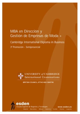 MBA en Dirección y
Gestión de Empresas de Moda +
Cambridge International Diploma in Business
3ª Promoción - Semipresencial




      Escuela Superior de Negocios y Tecnologías
               Madrid · Barcelona · Bilbao · Valencia · Sevilla · Vitoria · Logroño
                                                                            Logroño
 