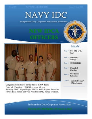 Navy IDC          NAVYIDCA@YAHOO.COM                               Issue #2 June 2011




                    NAVY IDC
               Independent Duty Corpsman Association Newsletter




                         NEW IDCA
                         OFFICERS
                                                                        Inside
                                                             Page 2   2011 IDC of the
                                                                      Year!

                                                             Page 3   President’s
                                                                      Message
                                                             Page 4   AFOMS 2011

                                                             Page 5   Wounded
                                                                      Warriors

                                                             Page 6   “A” School
                                                                      Relocates

                                                             Page 7    DetailerCorner/
                                                                       IDCA Agenda
Congratulations to our newly elected IDCA Team!
From left: President: HMCS Raymond Meyers,
Secretary: HMC Miguel Lugo, HMCM Keith Staples, Treasurer:
HMCS Eliza Rubic, and Vice President: HMC Randy Swanson.




                        Independent Duty Corpsman Association:
                       Serving the Warfighter 24 hours a day!
 