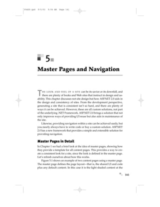 05ASP.qxd   9/5/03   9:54 AM    Page 141




                     5
            Master Pages and Navigation



            T   HE LOOK AND FEEL OF A SITE           can be its savior or its downfall, and
                 there are plenty of books and Web sites that instruct in design and us-
            ability. This chapter discusses not site design but how ASP.NET 2.0 aids in
            the design and consistency of sites. From the development perspective,
            generating a site that is consistent isn’t so hard, and there are plenty of
            ways it can be achieved. However, these are all custom solutions, not part
            of the underlying .NET Framework. ASP.NET 2.0 brings a solution that not
            only improves ways of providing UI reuse but also aids in maintenance of
            the site.
                Likewise, providing navigation within a site can be achieved easily, but
            you nearly always have to write code or buy a custom solution. ASP.NET
            2.0 has a new framework that provides a simple and extensible solution for
            providing navigation.

            Master Pages in Detail
            In Chapter 1 we had a brief look at the idea of master pages, showing how
            they provide a template for all content pages. This provides a way to cre-
            ate a consistent look for a site, since the look is deﬁned in the master page.
            Let’s refresh ourselves about how this works.
                Figure 5.1 shows an example of two content pages using a master page.
            The master page deﬁnes the page layout—that is, the shared UI and code
            plus any default content. In this case it is the light shaded content at the

                                                                                              141