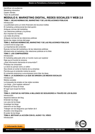 Master en Periodismo y Comunicación Digital


Identificar a la audiencia
Marketing interactivo
Captar clientes
Tipos de publicidad
MODULO II. MARKETING DIGITAL, REDES SOCIALES Y WEB 2.0
TEMA 1. VIEJAS NORMAS DEL MARKETING Y DE LAS RELACIONES PÚBLICAS
Introducción
La publicidad como un nicho financiero de recursos inútiles
El marketing unidireccional de interrupción
Antiguas normas del marketing
Las relaciones públicas y la prensa
Aún importan los medios
Las notas de prensa
Antiguas normas de las relaciones públicas
Ignore las viejas normas del juego
TEMA 2. NUEVAS NORMAS DEL MARKETING Y DE LAS RELACIONES PÚBLICAS
La teoría de la Larga cola
La importancia del contenido
Nuevas normas del marketing y de las relaciones públicas
Afinidad entre el marketing y las relaciones públicas en la Web
TEMA 3. LOS COMPRADORES
Introducción
El marketing adecuado ante un mundo nuevo por explorar
Deje que el mundo le conozca
¿Qué información demanda el consumidor?
Prototipo de comprador
La clave es pensar como un editor
Sea directo al contar la historia de su empresa
Permita que el contenido motive la acción
El contenido posiciona a una empresa como líder de ideas
TEMA 4. LA AUDIENCIA A LA QUE SE DIRIGEN LOS MEDIOS SOCIALES
Introducción
Medios sociales
La búsqueda de empleo en las redes sociales
Los blogs. ¿Son lugares valiosos?
Participe en foros en línea
El lugar que ocupa los foros
Wikis
TEMA 5. CONTAR SU HISTORIA A MILLONES DE SEGUIDORES A TRAVÉS DE LOS BLOGS
Introducción
Aspectos básicos del blog
Entender los blogs
Los usos de los blogs
Investigar los blogs
Intervenir en los blogs
Trabajar con los blogueros que hablan de ti
Acceder a los blogueros
El poder de los blogs
TEMA 6. MOTIVAR LA ACCIÓN CON EL AUDIO Y EL VÍDEO
Introducción




  www.euroinnova.es                Información y matrículas: 958 050 200   Fax: 958 050 244
 