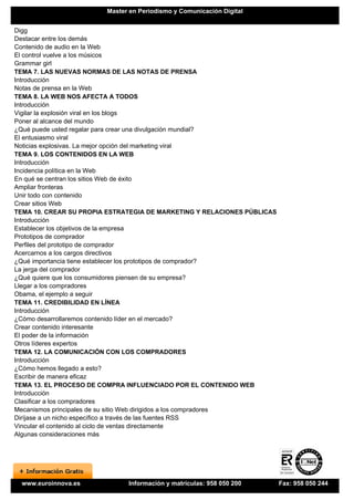 Master en Periodismo y Comunicación Digital


Digg
Destacar entre los demás
Contenido de audio en la Web
El control vuelve a los músicos
Grammar girl
TEMA 7. LAS NUEVAS NORMAS DE LAS NOTAS DE PRENSA
Introducción
Notas de prensa en la Web
TEMA 8. LA WEB NOS AFECTA A TODOS
Introducción
Vigilar la explosión viral en los blogs
Poner al alcance del mundo
¿Qué puede usted regalar para crear una divulgación mundial?
El entusiasmo viral
Noticias explosivas. La mejor opción del marketing viral
TEMA 9. LOS CONTENIDOS EN LA WEB
Introducción
Incidencia política en la Web
En qué se centran los sitios Web de éxito
Ampliar fronteras
Unir todo con contenido
Crear sitios Web
TEMA 10. CREAR SU PROPIA ESTRATEGIA DE MARKETING Y RELACIONES PÚBLICAS
Introducción
Establecer los objetivos de la empresa
Prototipos de comprador
Perfiles del prototipo de comprador
Acercarnos a los cargos directivos
¿Qué importancia tiene establecer los prototipos de comprador?
La jerga del comprador
¿Qué quiere que los consumidores piensen de su empresa?
Llegar a los compradores
Obama, el ejemplo a seguir
TEMA 11. CREDIBILIDAD EN LÍNEA
Introducción
¿Cómo desarrollaremos contenido líder en el mercado?
Crear contenido interesante
El poder de la información
Otros líderes expertos
TEMA 12. LA COMUNICACIÓN CON LOS COMPRADORES
Introducción
¿Cómo hemos llegado a esto?
Escribir de manera eficaz
TEMA 13. EL PROCESO DE COMPRA INFLUENCIADO POR EL CONTENIDO WEB
Introducción
Clasificar a los compradores
Mecanismos principales de su sitio Web dirigidos a los compradores
Diríjase a un nicho específico a través de las fuentes RSS
Vincular el contenido al ciclo de ventas directamente
Algunas consideraciones más




 www.euroinnova.es            Información y matrículas: 958 050 200      Fax: 958 050 244
 