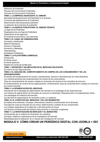 Master en Periodismo y Comunicación Digital


Definición de Publicidad
Procesos de Comunicación Publicitaria
Técnicas de Comunicación Publicitaria
TEMA 3. LA EMPRESA ANUNCIANTE. EL EMISOR
Necesidad del Departamento de Publicidad en la empresa
Funciones del Departamento de Publicidad
Determinación del presupuesto publicitario
La selección de la empresa de publicidad
TEMA 4. LA AGENCIA PUBLICITARIA. EL EMISOR TÉCNICO
La Agencia de Publicidad
Organigrama de una Agencia Publicitaria
Clasificación de las Agencias
El fundamento económico y las relaciones
TEMA 5. EL CANAL DE COMUNICACIÓN
Concepto y clasificación
Medios Publicitarios
Internet y Publicidad
Animación y Marketing
Telemarketing
Estrategias Publicitarias
TEMA 6. LA PLATAFORMA COMERCIAL
Introducción
El cliente actual
El cliente potencial
Plataforma Comercial de Mercado
TEMA 7. DEFINICIÓN Y DELIMITACIÓN EN EL MERCADO RELEVANTE
El entorno de las Organizaciones
TEMA 8. EL ANÁLISIS DEL COMPORTAMIENTO DE COMPRA DE LOS CONSUMIDORES Y DE LAS
ORGANIZACIONES
El estudio del comportamiento de compra: características, alcance e interrelaciones con otras disciplinas
Los condicionamientos del comportamiento de compra de los consumidores
Tipos de comportamiento de compra y etapas en el proceso de compra en los mercados de consumo
El comportamiento de compra de las organizaciones: condicionantes, tipos de comportamiento y etapas en el proceso
de compra industrial
TEMA 9. LA SEGMENTACIÓN DEL MERCADO
Importancia de la estrategia de segmentación del mercado en la estrategia de las organizaciones
Los criterios de segmentación de mercados de consumo e industriales. Requisitos para una segmentación eficaz
Las estrategias de cobertura del mercado
Las técnicas de segmentación de mercados a priori y a posteriori
TEMA 10. EL ATRACTIVO DEL MERCADO Y DE LOS SEGMENTOS
El análisis de la demanda. Concepto, dimensiones y factores condicionantes de la demanda
Concepto de cuota de mercado de una marca: determinación y análisis de sus componentes
Los modelos explicativos de la selección y del intercambio de marca
Los factores condicionantes del atractivo estructural de un mercado o segmento
TEMA 11. LA INVESTIGACIÓN DE MERCADO Y EL MARKETING
Componentes de un sistema de información de marketing
Concepto, objetivos y aplicaciones de la investigación de mercado
Metodología para la realización de un estudio de investigación de mercado
MODULO V. CÓMO CREAR UN PERIÓDICO DIGITAL CON JOOMLA + SEO




  www.euroinnova.es                   Información y matrículas: 958 050 200              Fax: 958 050 244
 