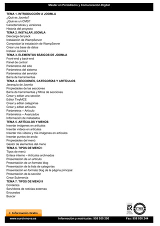 Master en Periodismo y Comunicación Digital


TEMA 1. INTRODUCCIÓN A JOOMLA
¿Qué es Joomla?
¿Qué es un CMS?
Características y versiones
Historia del proyecto
TEMA 2. INSTALAR JOOMLA
Descarga del pack
Instalación de WampServer
Comprobar la instalación de WampServer
Crear una base de datos
Instalar Joomla I
TEMA 3. ELEMENTOS BÁSICOS DE JOOMLA
Front-end y back-end
Panel de control
Parámetros del sitio
Parámetros del sistema
Parámetros del servidor
Barra de herramientas
TEMA 4. SECCIONES, CATEGORÍAS Y ARTÍCULOS
Jerarquía de Joomla
Propiedades de las secciones
Barra de herramientas y filtros de secciones
Crear y editar una sección
Editor TinyMCE
Crear y editar categorías
Crear y editar artículos
Parámetros – Artículo
Parámetros – Avanzados
Información de metadatos
TEMA 5. ARTÍCULOS Y MENÚS
Insertar imágenes en artículos
Insertar vídeos en artículos
Insertar mis vídeos y mis imágenes en artículos
Insertar puntos de ancla
Propiedades del menú
Gestor de elementos del menú
TEMA 6. TIPOS DE MENÚ I
Tipos de menú
Enlace interno – Artículos archivados
Presentación de un artículo
Presentación de un formato blog
Presentación de la lista de categorías
Presentación en formato blog de la página principal
Presentación de la sección
Crear Submenús
TEMA 7. TIPOS DE MENÚ II
Contactos
Servidores de noticias externas
Encuestas
Buscar




  www.euroinnova.es                   Información y matrículas: 958 050 200   Fax: 958 050 244
 