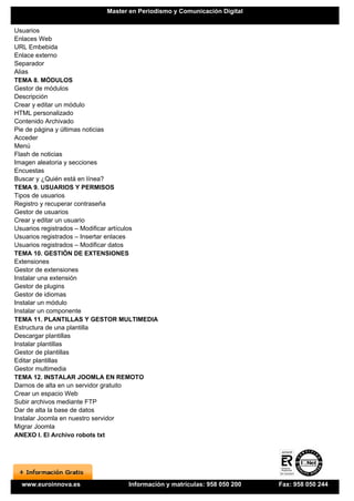 Master en Periodismo y Comunicación Digital


Usuarios
Enlaces Web
URL Embebida
Enlace externo
Separador
Alias
TEMA 8. MÓDULOS
Gestor de módulos
Descripción
Crear y editar un módulo
HTML personalizado
Contenido Archivado
Pie de página y últimas noticias
Acceder
Menú
Flash de noticias
Imagen aleatoria y secciones
Encuestas
Buscar y ¿Quién está en línea?
TEMA 9. USUARIOS Y PERMISOS
Tipos de usuarios
Registro y recuperar contraseña
Gestor de usuarios
Crear y editar un usuario
Usuarios registrados – Modificar artículos
Usuarios registrados – Insertar enlaces
Usuarios registrados – Modificar datos
TEMA 10. GESTIÓN DE EXTENSIONES
Extensiones
Gestor de extensiones
Instalar una extensión
Gestor de plugins
Gestor de idiomas
Instalar un módulo
Instalar un componente
TEMA 11. PLANTILLAS Y GESTOR MULTIMEDIA
Estructura de una plantilla
Descargar plantillas
Instalar plantillas
Gestor de plantillas
Editar plantillas
Gestor multimedia
TEMA 12. INSTALAR JOOMLA EN REMOTO
Darnos de alta en un servidor gratuito
Crear un espacio Web
Subir archivos mediante FTP
Dar de alta la base de datos
Instalar Joomla en nuestro servidor
Migrar Joomla
ANEXO I. El Archivo robots txt




  www.euroinnova.es              Información y matrículas: 958 050 200   Fax: 958 050 244
 
