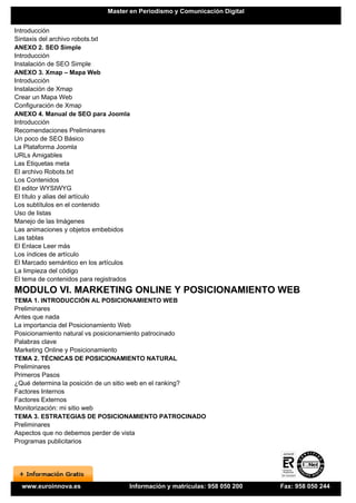 Master en Periodismo y Comunicación Digital


Introducción
Sintaxis del archivo robots.txt
ANEXO 2. SEO Simple
Introducción
Instalación de SEO Simple
ANEXO 3. Xmap – Mapa Web
Introducción
Instalación de Xmap
Crear un Mapa Web
Configuración de Xmap
ANEXO 4. Manual de SEO para Joomla
Introducción
Recomendaciones Preliminares
Un poco de SEO Básico
La Plataforma Joomla
URLs Amigables
Las Etiquetas meta
El archivo Robots.txt
Los Contenidos
El editor WYSIWYG
El título y alias del artículo
Los subtítulos en el contenido
Uso de listas
Manejo de las Imágenes
Las animaciones y objetos embebidos
Las tablas
El Enlace Leer más
Los índices de artículo
El Marcado semántico en los artículos
La limpieza del código
El tema de contenidos para registrados
MODULO VI. MARKETING ONLINE Y POSICIONAMIENTO WEB
TEMA 1. INTRODUCCIÓN AL POSICIONAMIENTO WEB
Preliminares
Antes que nada
La importancia del Posicionamiento Web
Posicionamiento natural vs posicionamiento patrocinado
Palabras clave
Marketing Online y Posicionamiento
TEMA 2. TÉCNICAS DE POSICIONAMIENTO NATURAL
Preliminares
Primeros Pasos
¿Qué determina la posición de un sitio web en el ranking?
Factores Internos
Factores Externos
Monitorización: mi sitio web
TEMA 3. ESTRATEGIAS DE POSICIONAMIENTO PATROCINADO
Preliminares
Aspectos que no debemos perder de vista
Programas publicitarios




  www.euroinnova.es                  Información y matrículas: 958 050 200   Fax: 958 050 244
 