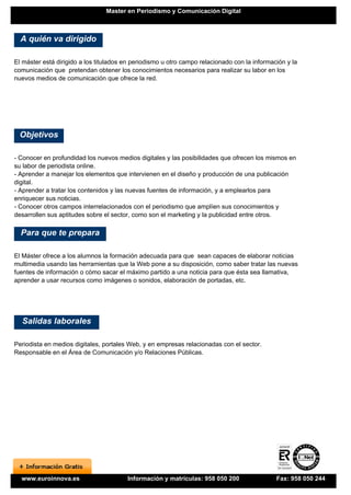 Master en Periodismo y Comunicación Digital



  A quién va dirigido

El máster está dirigido a los titulados en periodismo u otro campo relacionado con la información y la
comunicación que pretendan obtener los conocimientos necesarios para realizar su labor en los
nuevos medios de comunicación que ofrece la red.




 Objetivos

- Conocer en profundidad los nuevos medios digitales y las posibilidades que ofrecen los mismos en
su labor de periodista online.
- Aprender a manejar los elementos que intervienen en el diseño y producción de una publicación
digital.
- Aprender a tratar los contenidos y las nuevas fuentes de información, y a emplearlos para
enriquecer sus noticias.
- Conocer otros campos interrelacionados con el periodismo que amplíen sus conocimientos y
desarrollen sus aptitudes sobre el sector, como son el marketing y la publicidad entre otros.

  Para que te prepara

El Máster ofrece a los alumnos la formación adecuada para que sean capaces de elaborar noticias
multimedia usando las herramientas que la Web pone a su disposición, como saber tratar las nuevas
fuentes de información o cómo sacar el máximo partido a una noticia para que ésta sea llamativa,
aprender a usar recursos como imágenes o sonidos, elaboración de portadas, etc.




  Salidas laborales

Periodista en medios digitales, portales Web, y en empresas relacionadas con el sector.
Responsable en el Área de Comunicación y/o Relaciones Públicas.




  www.euroinnova.es                     Información y matrículas: 958 050 200                 Fax: 958 050 244
 