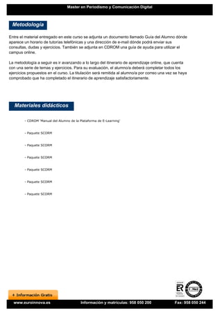 Master en Periodismo y Comunicación Digital



 Metodología

Entre el material entregado en este curso se adjunta un documento llamado Guía del Alumno dónde
aparece un horario de tutorías telefónicas y una dirección de e-mail dónde podrá enviar sus
consultas, dudas y ejercicios. También se adjunta en CDROM una guía de ayuda para utilizar el
campus online.

La metodología a seguir es ir avanzando a lo largo del itinerario de aprendizaje online, que cuenta
con una serie de temas y ejercicios. Para su evaluación, el alumno/a deberá completar todos los
ejercicios propuestos en el curso. La titulación será remitida al alumno/a por correo una vez se haya
comprobado que ha completado el itinerario de aprendizaje satisfactoriamente.




   Materiales didácticos

        - CDROM 'Manual del Alumno de la Plataforma de E-Learning'


        - Paquete SCORM


        - Paquete SCORM


        - Paquete SCORM


        - Paquete SCORM


        - Paquete SCORM


        - Paquete SCORM




  www.euroinnova.es                       Información y matrículas: 958 050 200               Fax: 958 050 244
 