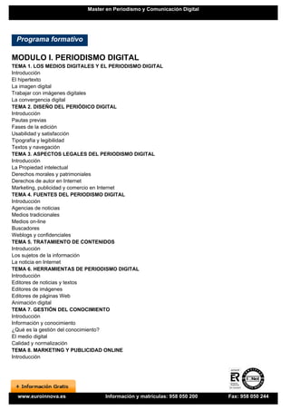 Master en Periodismo y Comunicación Digital




 Programa formativo

MODULO I. PERIODISMO DIGITAL
TEMA 1. LOS MEDIOS DIGITALES Y EL PERIODISMO DIGITAL
Introducción
El hipertexto
La imagen digital
Trabajar con imágenes digitales
La convergencia digital
TEMA 2. DISEÑO DEL PERIÓDICO DIGITAL
Introducción
Pautas previas
Fases de la edición
Usabilidad y satisfacción
Tipografía y legibilidad
Textos y navegación
TEMA 3. ASPECTOS LEGALES DEL PERIODISMO DIGITAL
Introducción
La Propiedad intelectual
Derechos morales y patrimoniales
Derechos de autor en Internet
Marketing, publicidad y comercio en Internet
TEMA 4. FUENTES DEL PERIODISMO DIGITAL
Introducción
Agencias de noticias
Medios tradicionales
Medios on-line
Buscadores
Weblogs y confidenciales
TEMA 5. TRATAMIENTO DE CONTENIDOS
Introducción
Los sujetos de la información
La noticia en Internet
TEMA 6. HERRAMIENTAS DE PERIODISMO DIGITAL
Introducción
Editores de noticias y textos
Editores de imágenes
Editores de páginas Web
Animación digital
TEMA 7. GESTIÓN DEL CONOCIMIENTO
Introducción
Información y conocimiento
¿Qué es la gestión del conocimiento?
El medio digital
Calidad y normalización
TEMA 8. MARKETING Y PUBLICIDAD ONLINE
Introducción




  www.euroinnova.es             Información y matrículas: 958 050 200   Fax: 958 050 244
 