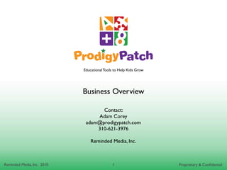 Educational Tools to Help Kids Grow




                            Business Overview

                                   Contact:
                                 Adam Corey
                             adam@prodigypatch.com
                                 310-621-3976

                                Reminded Media, Inc.



Reminded Media, Inc. 2010                   1                     Proprietary & Conﬁdential
 