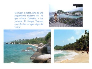 Sin lugar a dudas, ésta es una pequeñísima muestra de  lo que ofrece Colombia a los turistas. El Parque Tayrona en el Caribe, un lugar digno de visitar. 
