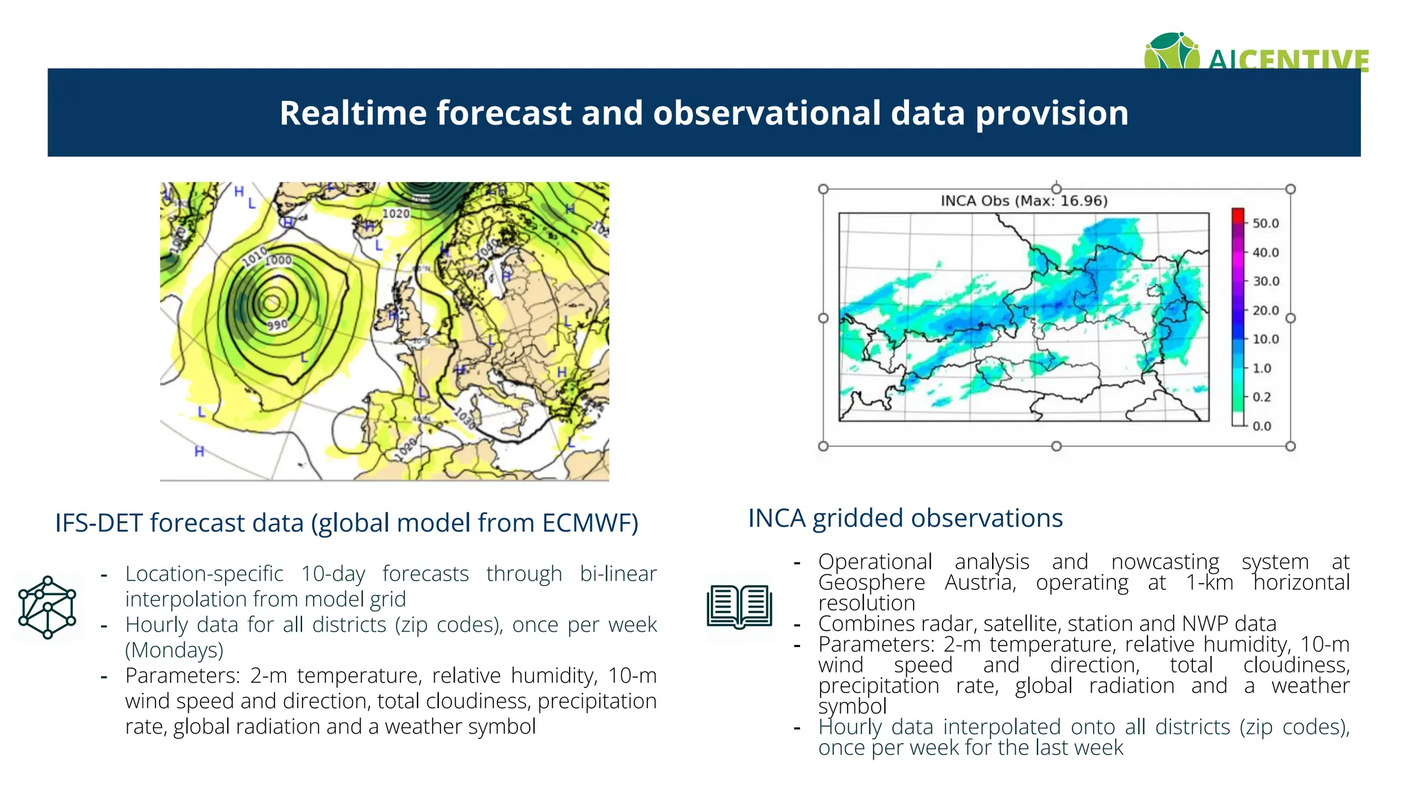 Realtime forecast and observational data provision
IFS-DET forecast data (global model from ECMWF)
- Location-speciﬁc 10-day forecasts through bi-linear
interpolation from model grid
- Hourly data for all districts (zip codes), once per week
(Mondays)
- Parameters: 2-m temperature, relative humidity, 10-m
wind speed and direction, total cloudiness, precipitation
rate, global radiation and a weather symbol
INCA gridded observations
- Operational analysis and nowcasting system at
Geosphere Austria, operating at 1-km horizontal
resolution
- Combines radar, satellite, station and NWP data
- Parameters: 2-m temperature, relative humidity, 10-m
wind speed and direction, total cloudiness,
precipitation rate, global radiation and a weather
symbol
- Hourly data interpolated onto all districts (zip codes),
once per week for the last week
 