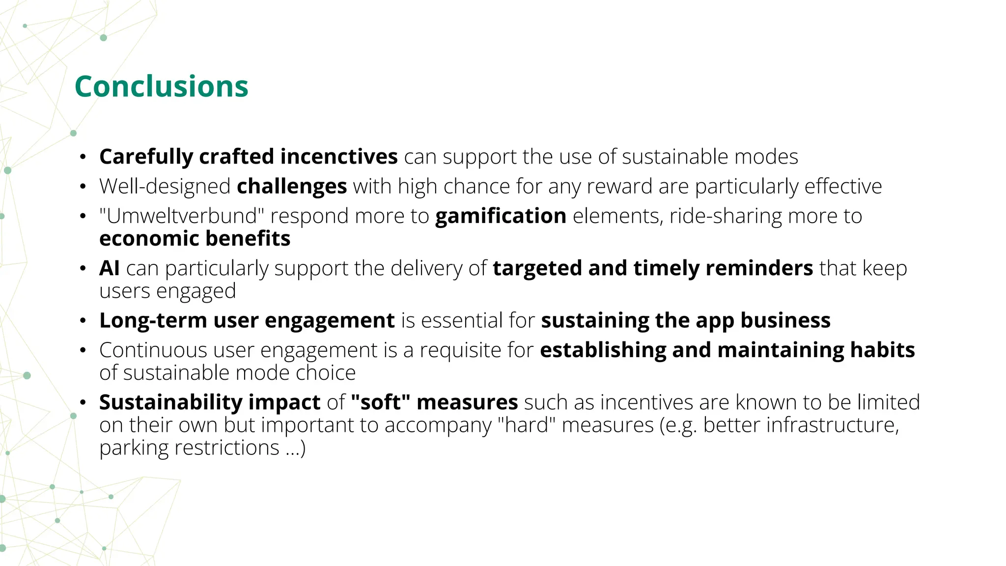 • Carefully crafted incenctives can support the use of sustainable modes
• Well-designed challenges with high chance for any reward are particularly eﬀective
• "Umweltverbund" respond more to gamiﬁcation elements, ride-sharing more to
economic beneﬁts
• AI can particularly support the delivery of targeted and timely reminders that keep
users engaged
• Long-term user engagement is essential for sustaining the app business
• Continuous user engagement is a requisite for establishing and maintaining habits
of sustainable mode choice
• Sustainability impact of "soft" measures such as incentives are known to be limited
on their own but important to accompany "hard" measures (e.g. better infrastructure,
parking restrictions ...)
Conclusions
 