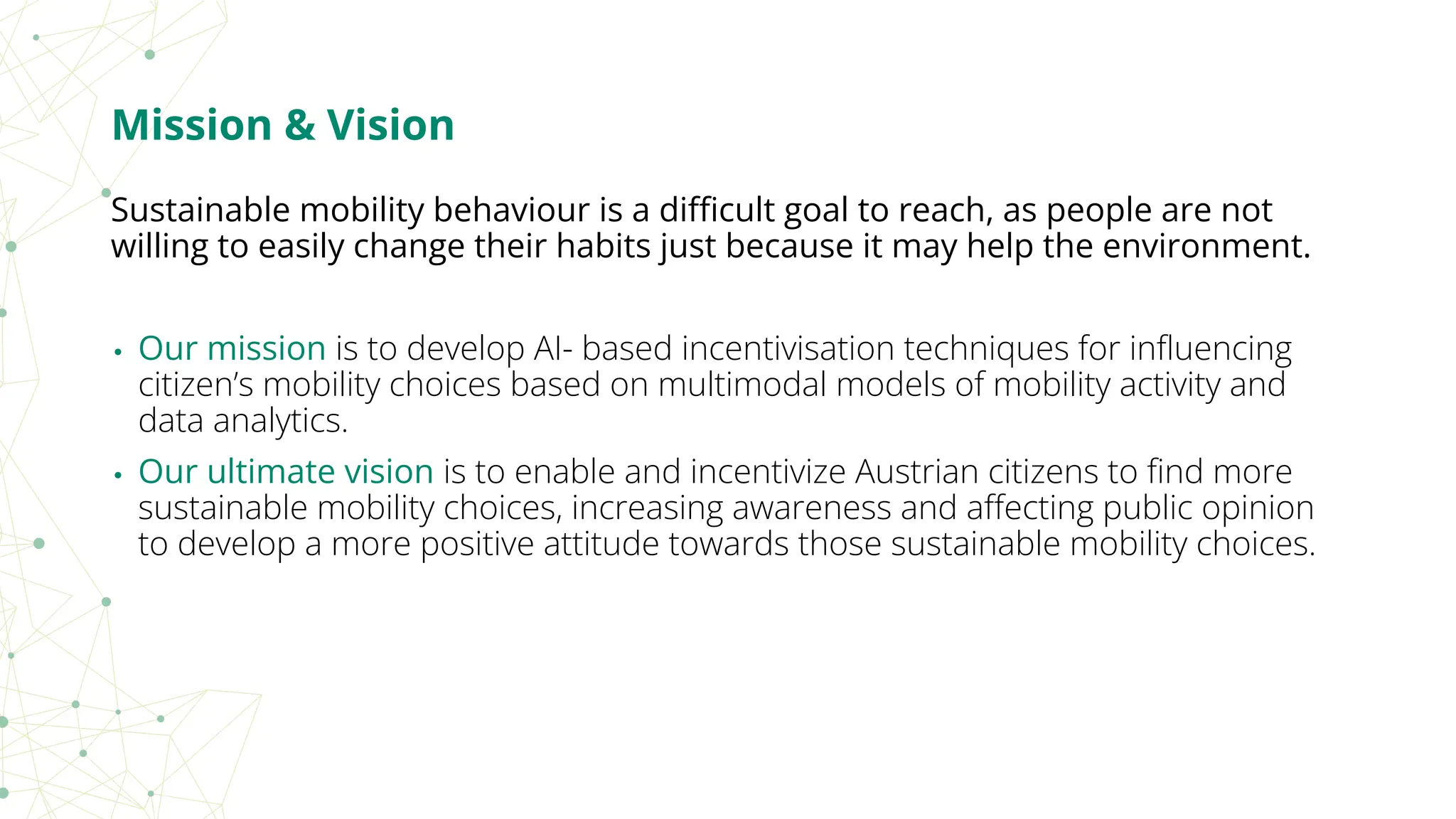 Mission & Vision
Sustainable mobility behaviour is a diﬃcult goal to reach, as people are not
willing to easily change their habits just because it may help the environment.
• Our mission is to develop AI- based incentivisation techniques for inﬂuencing
citizen’s mobility choices based on multimodal models of mobility activity and
data analytics.
• Our ultimate vision is to enable and incentivize Austrian citizens to ﬁnd more
sustainable mobility choices, increasing awareness and aﬀecting public opinion
to develop a more positive attitude towards those sustainable mobility choices.
 