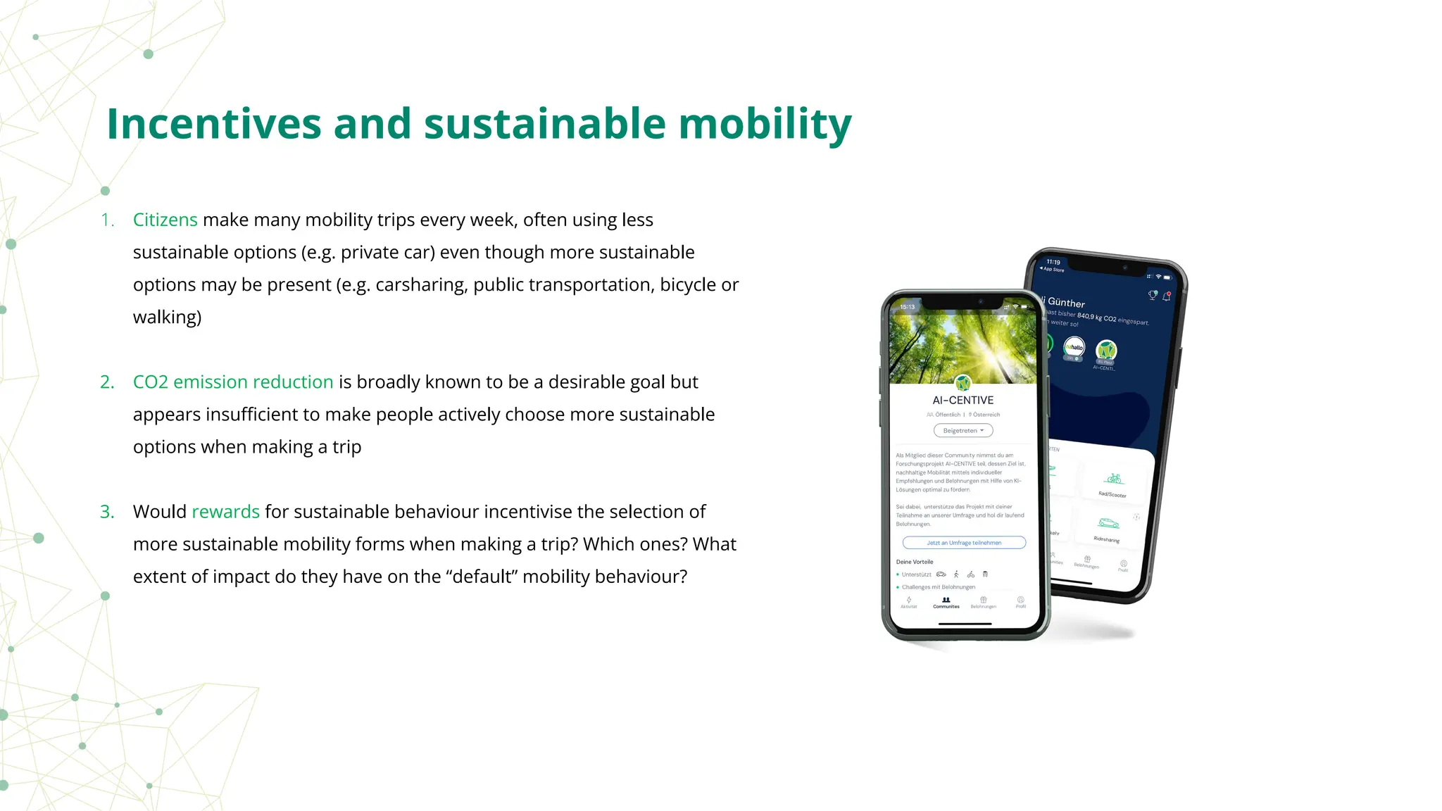 1. Citizens make many mobility trips every week, often using less
sustainable options (e.g. private car) even though more sustainable
options may be present (e.g. carsharing, public transportation, bicycle or
walking)
2. CO2 emission reduction is broadly known to be a desirable goal but
appears insuﬃcient to make people actively choose more sustainable
options when making a trip
3. Would rewards for sustainable behaviour incentivise the selection of
more sustainable mobility forms when making a trip? Which ones? What
extent of impact do they have on the “default” mobility behaviour?
Incentives and sustainable mobility
 