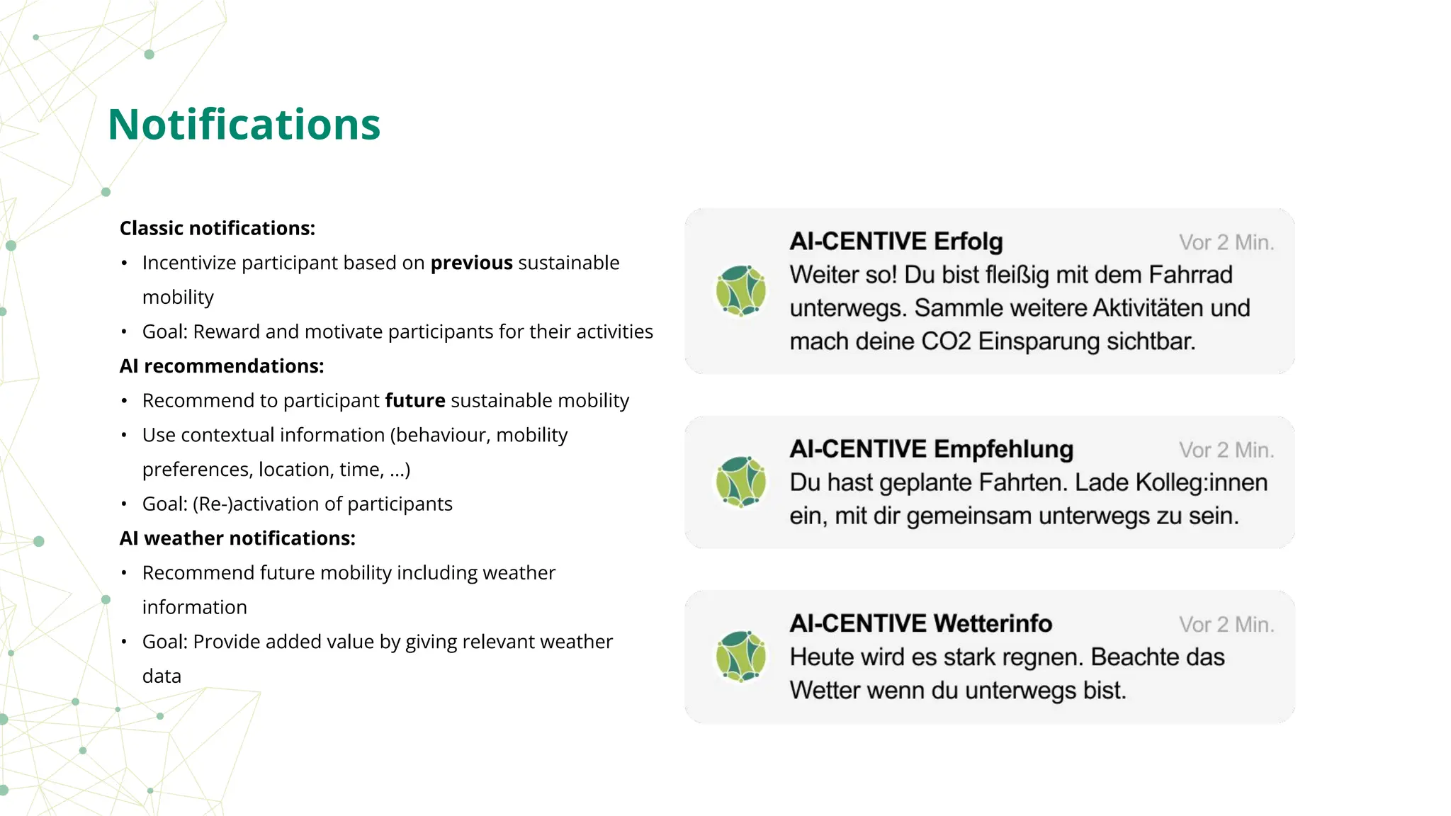 Classic notiﬁcations:
• Incentivize participant based on previous sustainable
mobility
• Goal: Reward and motivate participants for their activities
AI recommendations:
• Recommend to participant future sustainable mobility
• Use contextual information (behaviour, mobility
preferences, location, time, ...)
• Goal: (Re-)activation of participants
AI weather notiﬁcations:
• Recommend future mobility including weather
information
• Goal: Provide added value by giving relevant weather
data
Notiﬁcations
 
