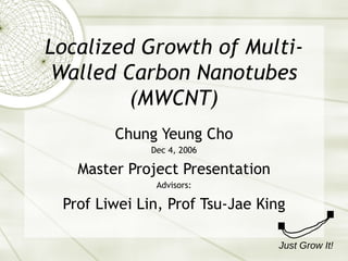Localized Growth of Multi-Walled Carbon Nanotubes (MWCNT) Chung Yeung Cho Dec 4, 2006 Master Project Presentation Advisors: Prof Liwei Lin, Prof Tsu-Jae King Just Grow It! 