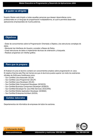 Máster Executive en Programación y Desarrollo de Aplicaciones JAVA



  A quién va dirigido

Nuestro Master está dirigido a todas aquellas personas que deseen desarrollarse como
profesionales en un lenguaje de programación multiplataforma, el cual le permitirá desarrollar
aplicaciones empresariales de mucha potencia.




 Objetivos

- Dotar de conocimientos sobre la Programación Orientada a Objetos y las estructuras complejas de
datos.
- Manipular las Interfaces de Usuario y acceder a Bases de Datos.
- Crear estructuras de datos e implementar técnicas de ordenación y búsqueda.
- Realizar programas con interfaz gráfica.




  Para que te prepara

Al finalizar el curso el alumno contará con conocimientos amplios sobre programación en Java.
El objetivo final de este Plan de Carrera es que el alumno/a pueda superar con éxito los exámenes
oficiales de SUN para Certificarse como:
- Sun Certified Java Associate (SCJA)
- Sun Certified Java Programmer (SCJP)
- Sun Certified Java Developer (SCJD)
- Sun Certified Web Component Developer (SCWCD)
- Sun Certified Business Component Developer (SCBCD)
- Sun Certified Developer for Java Web Services (SCDJWS)
- Sun Certified Mobile Application Developer (SCMAD)
- Sun Certified Enterprise Architect (SCEA)

  Salidas laborales

Departamentos de informática de empresas de todos los sectores.




  www.euroinnova.es                     Información y matrículas: 958 050 200                Fax: 958 050 244
 