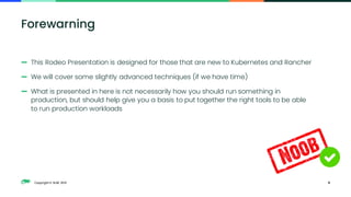 Copyright © SUSE 2021
— This Rodeo Presentation is designed for those that are new to Kubernetes and Rancher
— We will cover some slightly advanced techniques (if we have time)
— What is presented in here is not necessarily how you should run something in
production, but should help give you a basis to put together the right tools to be able
to run production workloads
6
Forewarning
 
