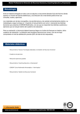 Master Profesional en Dirección de Recursos Humanos y Coaching Ejecutivo y Empresarial



 Metodología

Entre el material entregado en este curso se adjunta un documento llamado Guía del Alumno dónde
aparece un horario de tutorías telefónicas y una dirección de e-mail dónde podrá enviar sus
consultas, dudas y ejercicios.

Los materiales son de tipo monográfico, de sencilla lectura y de carácter eminentemente práctico. La
metodología a seguir se basa en ir leyendo el manual teórico así como ir visionando las distintas
lecciones que presenta el CDROM Multimedia, a la vez que se responden las distintas cuestiones y
ejercicios que se incluyen dentro del cuaderno de evaluación.

Para su evaluación, el alumno/a deberá hacernos llegar en el sobre de franqueo en destino, dicho
cuaderno de evaluación. La titulación será remitida al alumno/a por correo, una vez se haya
comprobado el nivel de satisfacción previsto (60% de total de las respuestas).




   Materiales didácticos

        - Manual teórico 'Nuevas Tecnologías Aplicadas a la Gestión de Recursos Humanos'


        - Cuaderno de ejercicios


        - Manual de ejercicios guiados


        - Manual teórico 'Coaching Ejecutivo y Empresarial'


        - CDROM 'Curso Multimedia Personalplus + Nominaplus'


        - Manual teórico 'Gestión de Recursos Humanos'




  www.euroinnova.es                         Información y matrículas: 958 050 200           Fax: 958 050 244
 