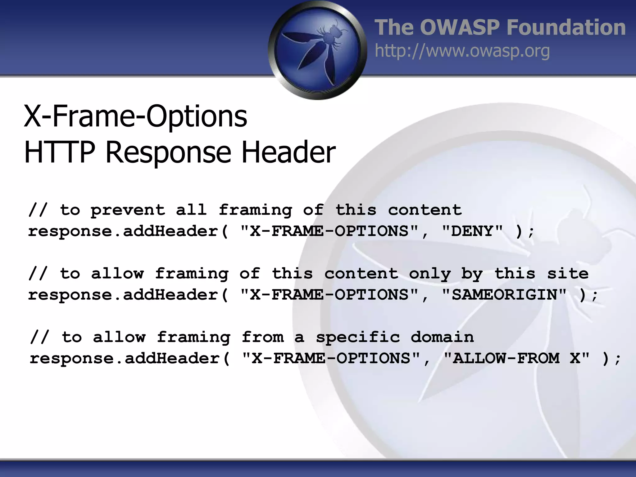 The OWASP Foundation
http://www.owasp.org

X-Frame-Options
HTTP Response Header
// to prevent all framing of this content
response.addHeader( "X-FRAME-OPTIONS", "DENY" );
// to allow framing of this content only by this site
response.addHeader( "X-FRAME-OPTIONS", "SAMEORIGIN" );
// to allow framing from a specific domain
response.addHeader( "X-FRAME-OPTIONS", "ALLOW-FROM X" );

 