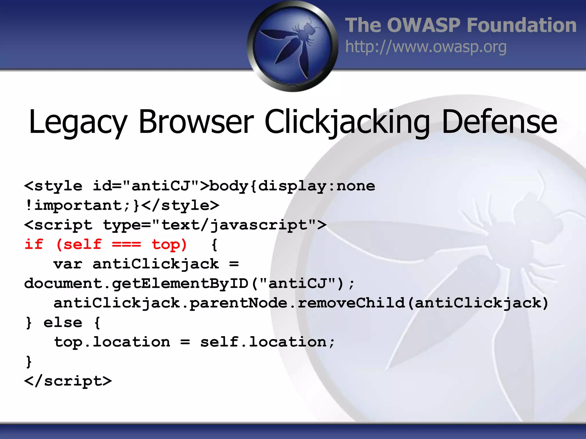 The OWASP Foundation
http://www.owasp.org

Legacy Browser Clickjacking Defense
<style id="antiCJ">body{display:none
!important;}</style>
<script type="text/javascript">
if (self === top) {
var antiClickjack =
document.getElementByID("antiCJ");
antiClickjack.parentNode.removeChild(antiClickjack)
} else {
top.location = self.location;
}
</script>

 