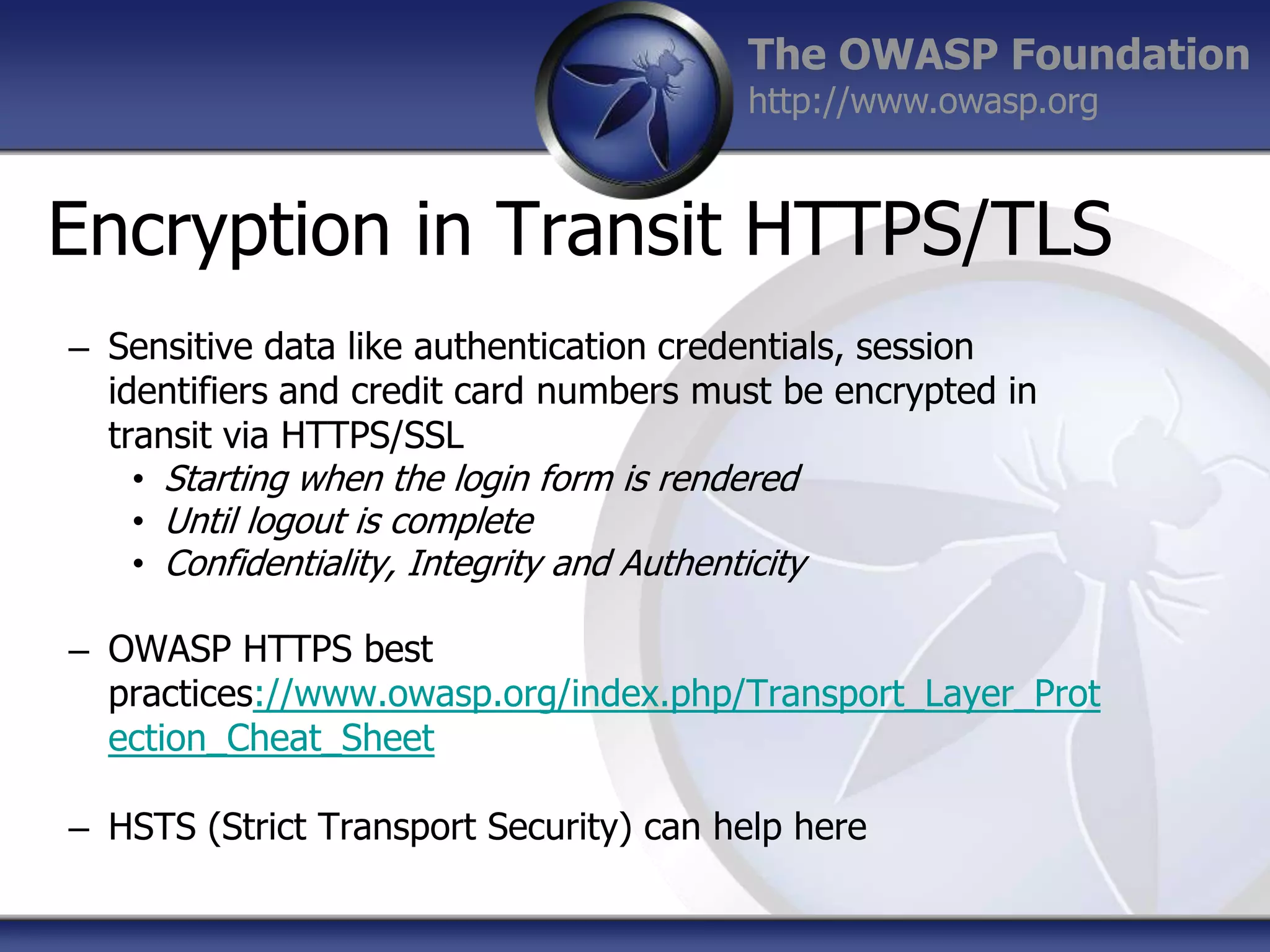 The OWASP Foundation
http://www.owasp.org

Encryption in Transit HTTPS/TLS
– Sensitive data like authentication credentials, session
identifiers and credit card numbers must be encrypted in
transit via HTTPS/SSL
• Starting when the login form is rendered
• Until logout is complete
• Confidentiality, Integrity and Authenticity
– OWASP HTTPS best
practices://www.owasp.org/index.php/Transport_Layer_Prot
ection_Cheat_Sheet
– HSTS (Strict Transport Security) can help here

 