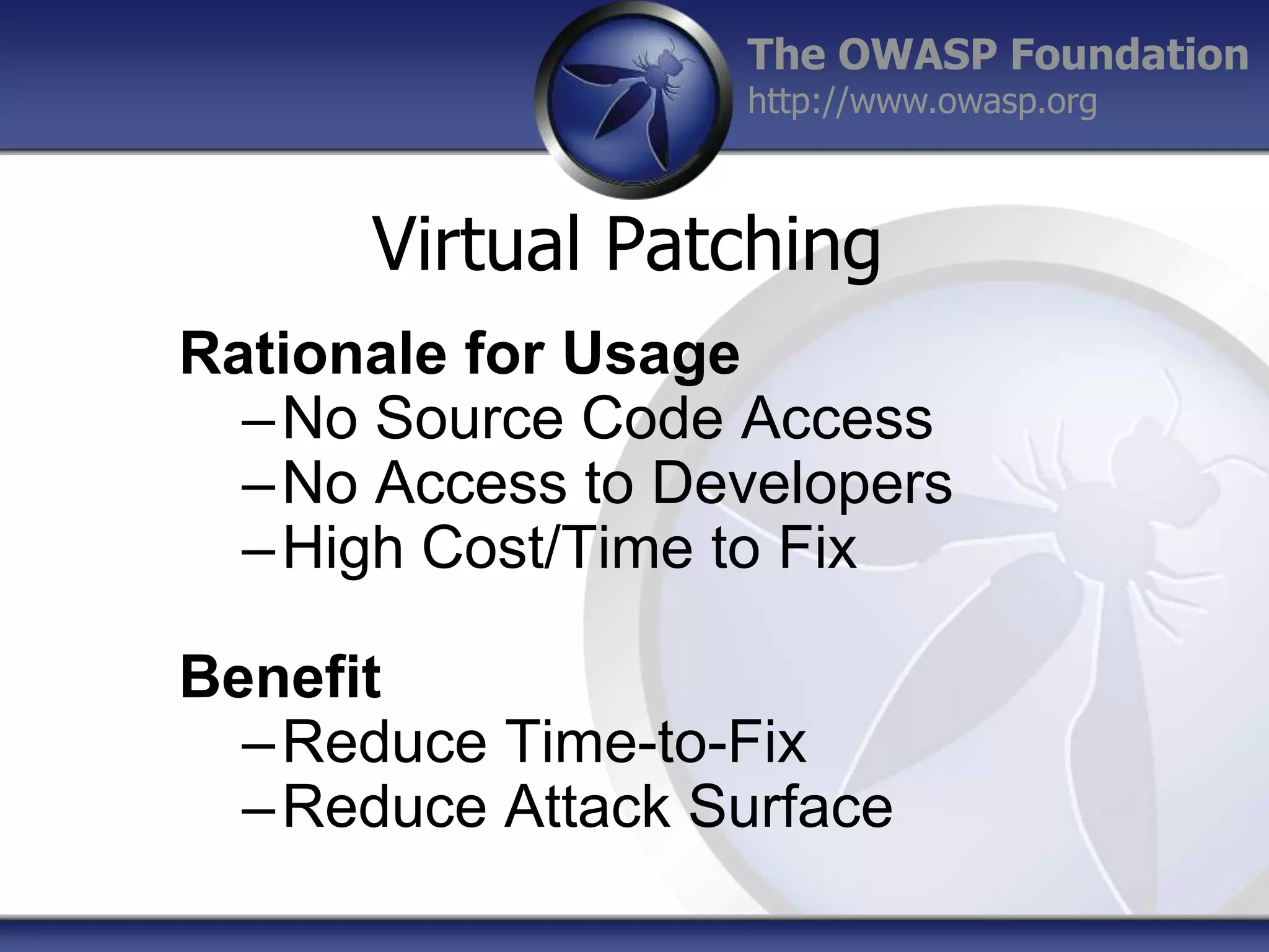The OWASP Foundation
http://www.owasp.org

Virtual Patching
Rationale for Usage
– No Source Code Access
– No Access to Developers
– High Cost/Time to Fix
Benefit
– Reduce Time-to-Fix
– Reduce Attack Surface

 