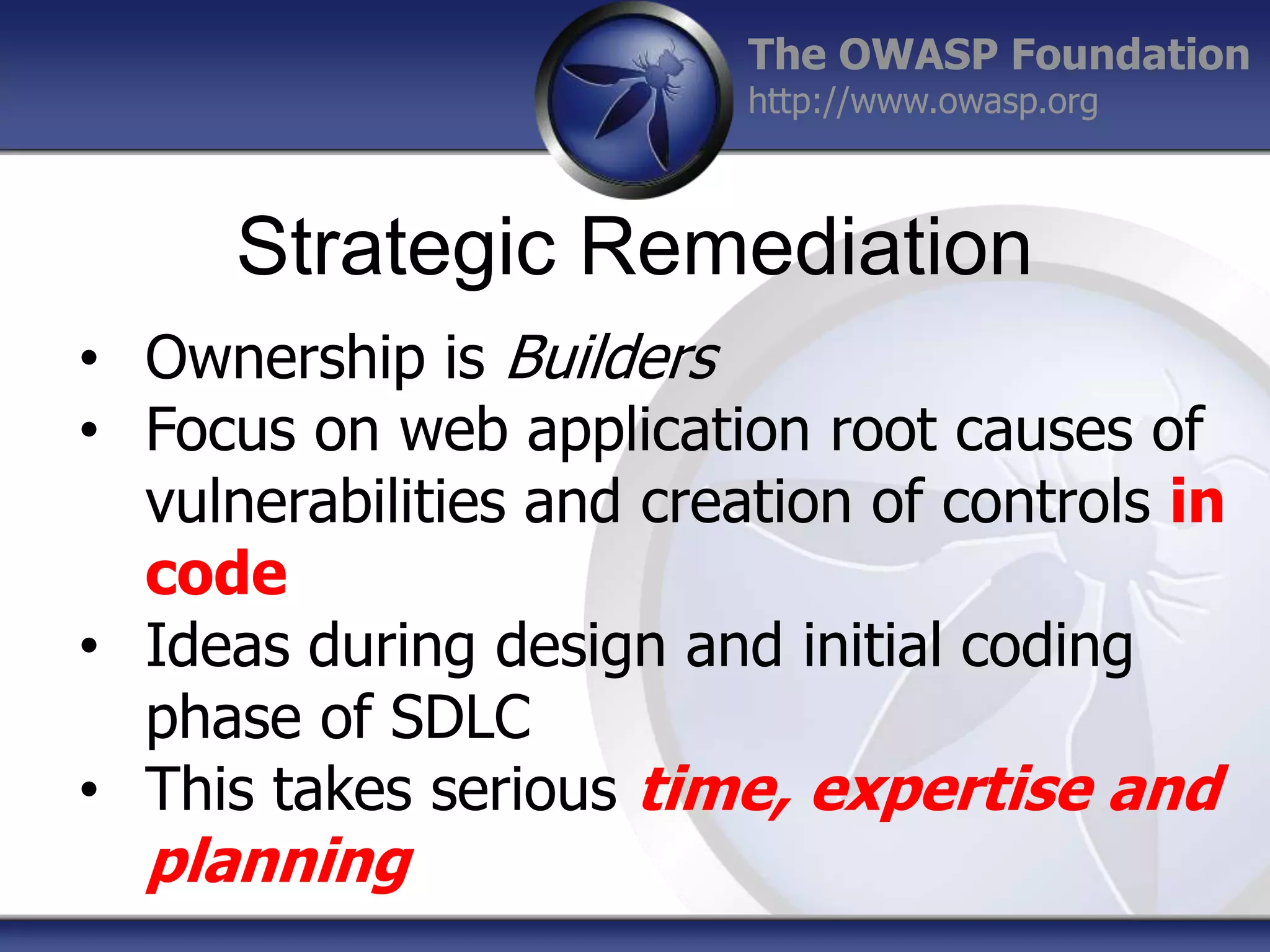 The OWASP Foundation
http://www.owasp.org

Strategic Remediation
• Ownership is Builders
• Focus on web application root causes of
vulnerabilities and creation of controls in
code
• Ideas during design and initial coding
phase of SDLC
• This takes serious time, expertise and

planning

 