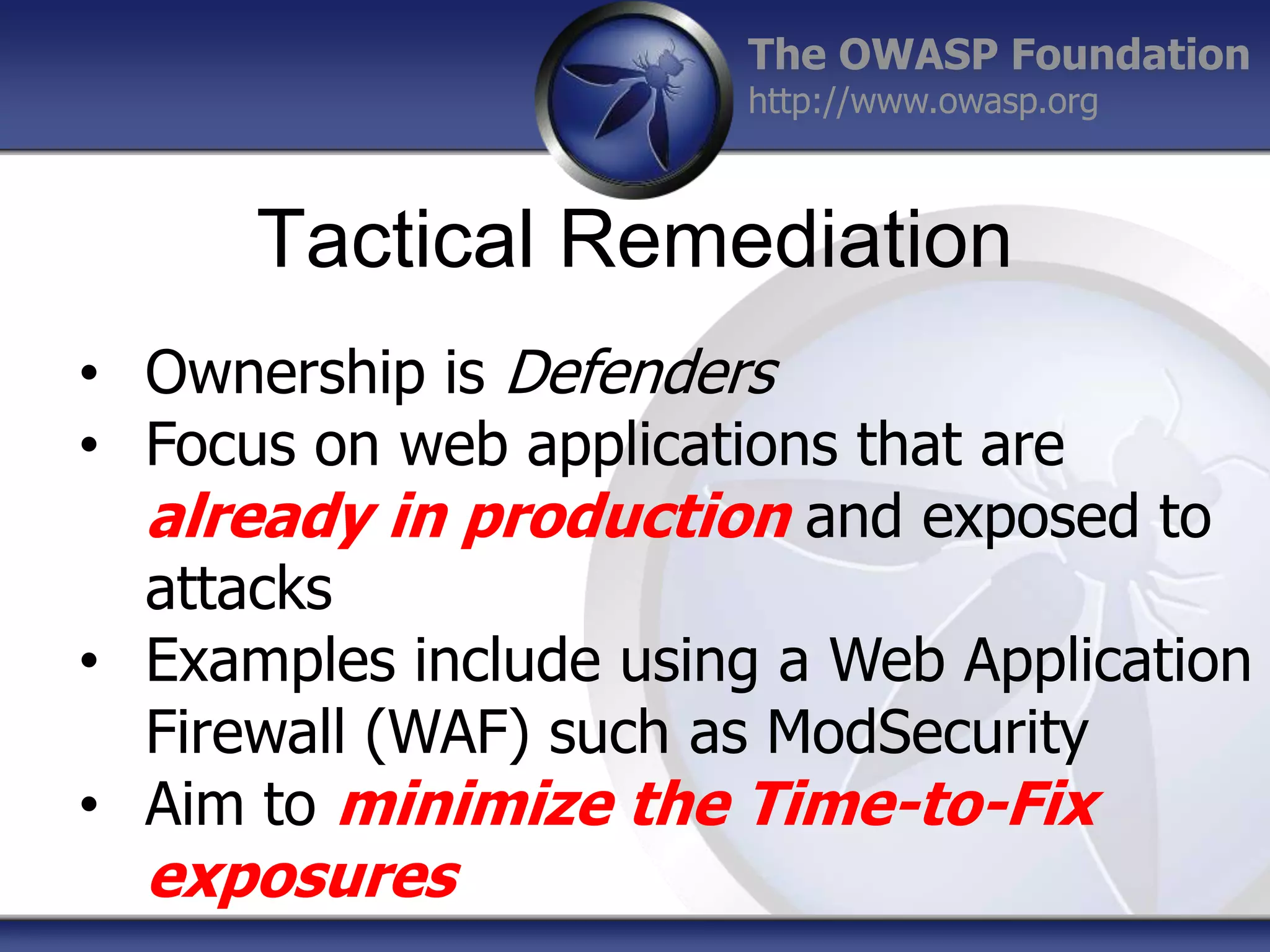 The OWASP Foundation
http://www.owasp.org

Tactical Remediation
• Ownership is Defenders
• Focus on web applications that are
already in production and exposed to
attacks
• Examples include using a Web Application
Firewall (WAF) such as ModSecurity
• Aim to minimize the Time-to-Fix

exposures

 