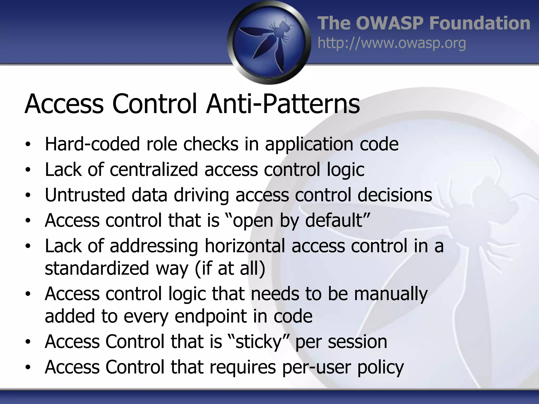 The OWASP Foundation
http://www.owasp.org

Access Control Anti-Patterns
Hard-coded role checks in application code
Lack of centralized access control logic
Untrusted data driving access control decisions
Access control that is “open by default”
Lack of addressing horizontal access control in a
standardized way (if at all)
• Access control logic that needs to be manually
added to every endpoint in code
• Access Control that is “sticky” per session
• Access Control that requires per-user policy
•
•
•
•
•

 
