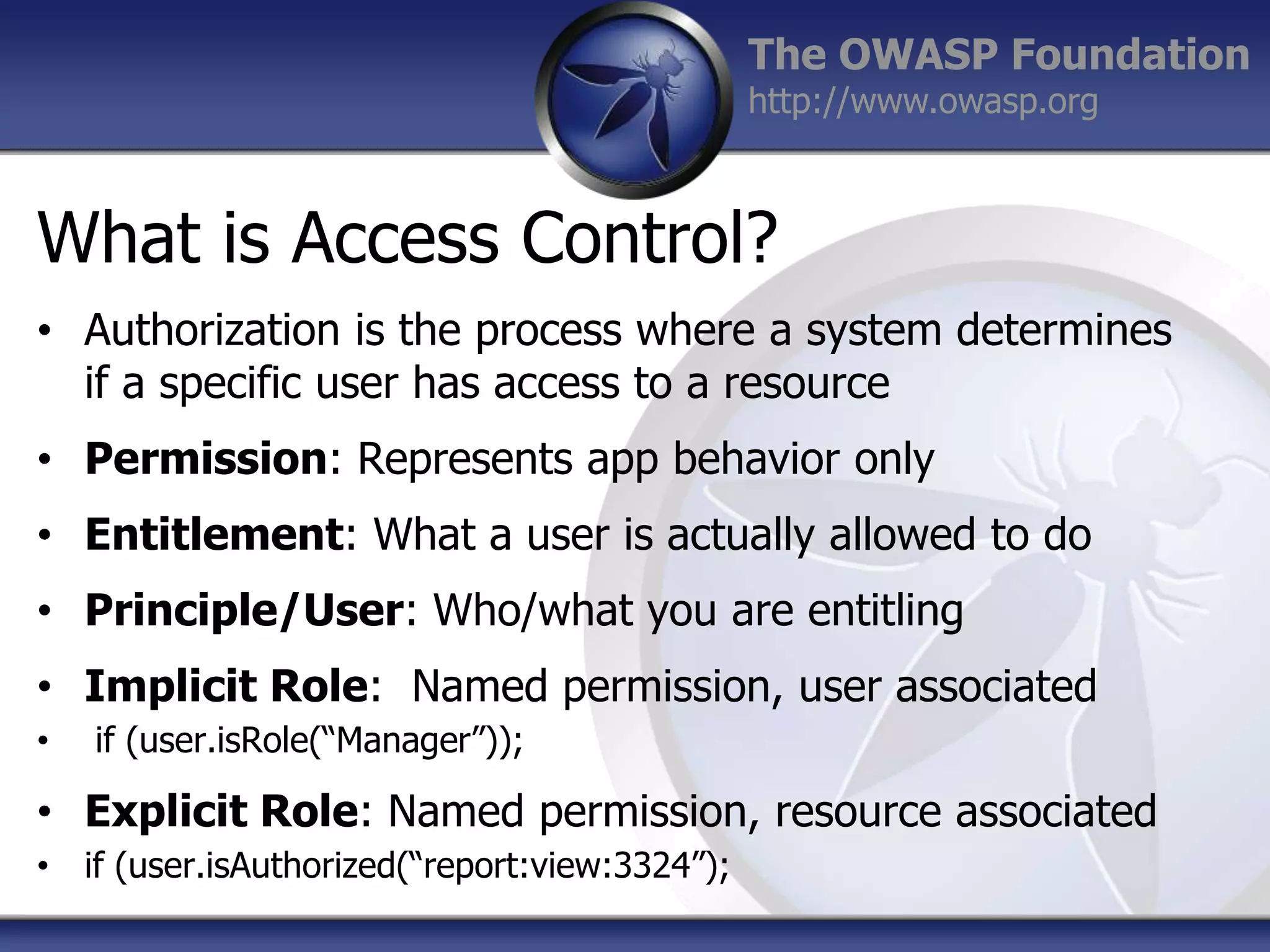 The OWASP Foundation
http://www.owasp.org

What is Access Control?
• Authorization is the process where a system determines
if a specific user has access to a resource
• Permission: Represents app behavior only

• Entitlement: What a user is actually allowed to do
• Principle/User: Who/what you are entitling
• Implicit Role: Named permission, user associated
•

if (user.isRole(“Manager”));

• Explicit Role: Named permission, resource associated
• if (user.isAuthorized(“report:view:3324”);

 