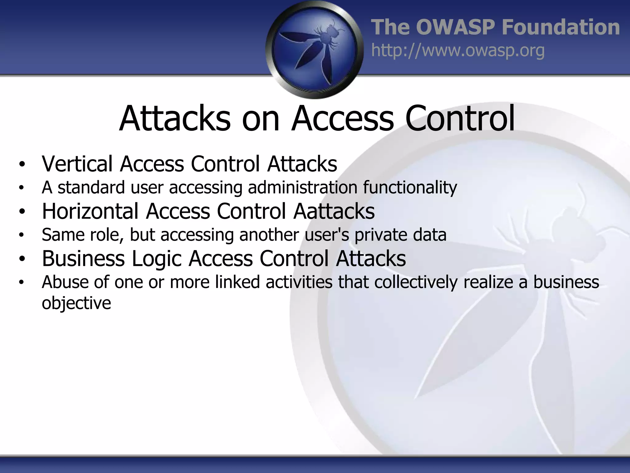 The OWASP Foundation
http://www.owasp.org

Attacks on Access Control
• Vertical Access Control Attacks

• A standard user accessing administration functionality

• Horizontal Access Control Aattacks

• Same role, but accessing another user's private data

• Business Logic Access Control Attacks

• Abuse of one or more linked activities that collectively realize a business
objective

 