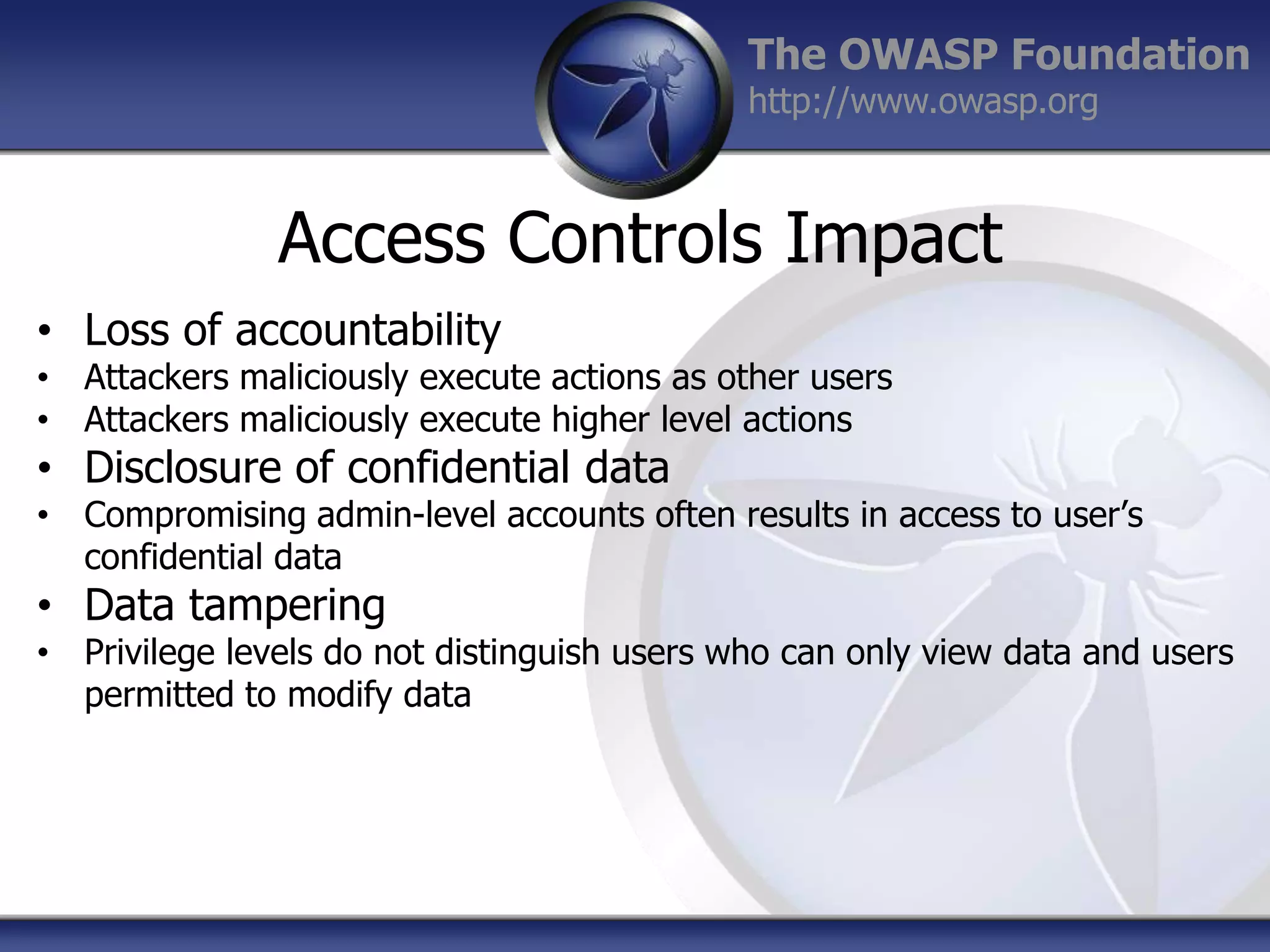 The OWASP Foundation
http://www.owasp.org

Access Controls Impact
• Loss of accountability

• Attackers maliciously execute actions as other users
• Attackers maliciously execute higher level actions

• Disclosure of confidential data

• Compromising admin-level accounts often results in access to user‟s
confidential data

• Data tampering

• Privilege levels do not distinguish users who can only view data and users
permitted to modify data

 
