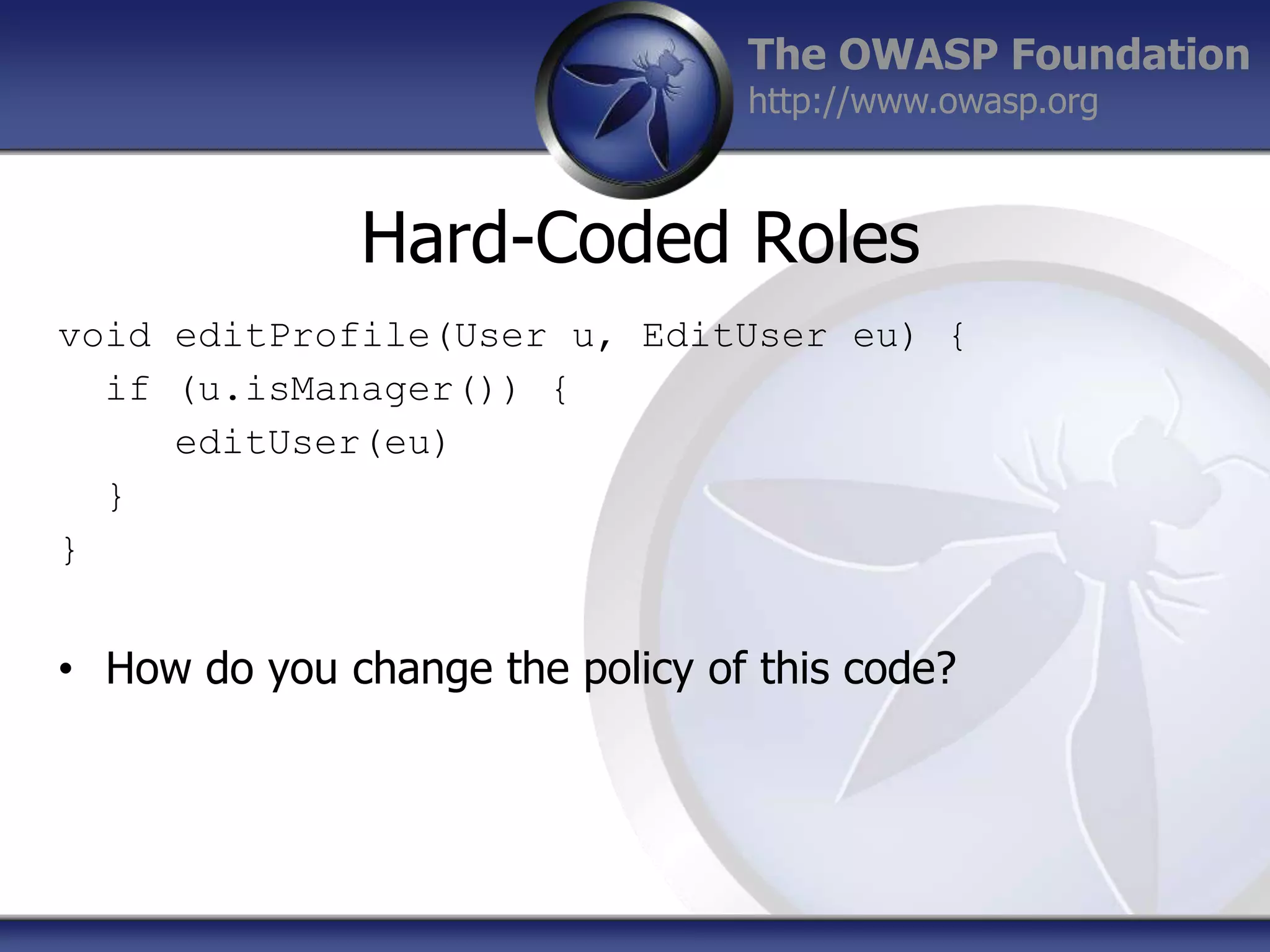 The OWASP Foundation
http://www.owasp.org

Hard-Coded Roles
void editProfile(User u, EditUser eu) {
if (u.isManager()) {
editUser(eu)
}
}

• How do you change the policy of this code?

 