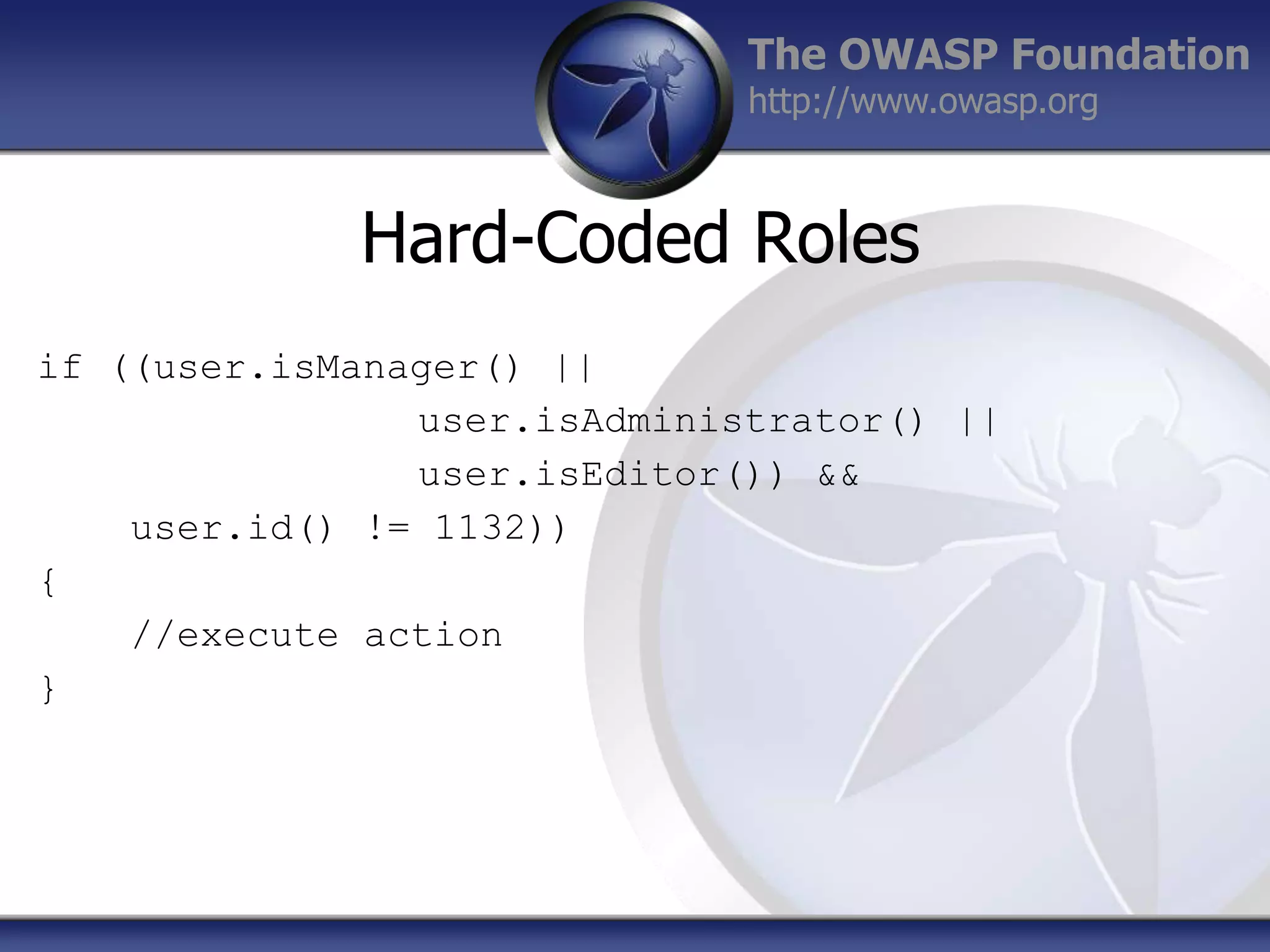 The OWASP Foundation
http://www.owasp.org

Hard-Coded Roles
if ((user.isManager() ||
user.isAdministrator() ||
user.isEditor()) &&
user.id() != 1132))
{
//execute action
}

 