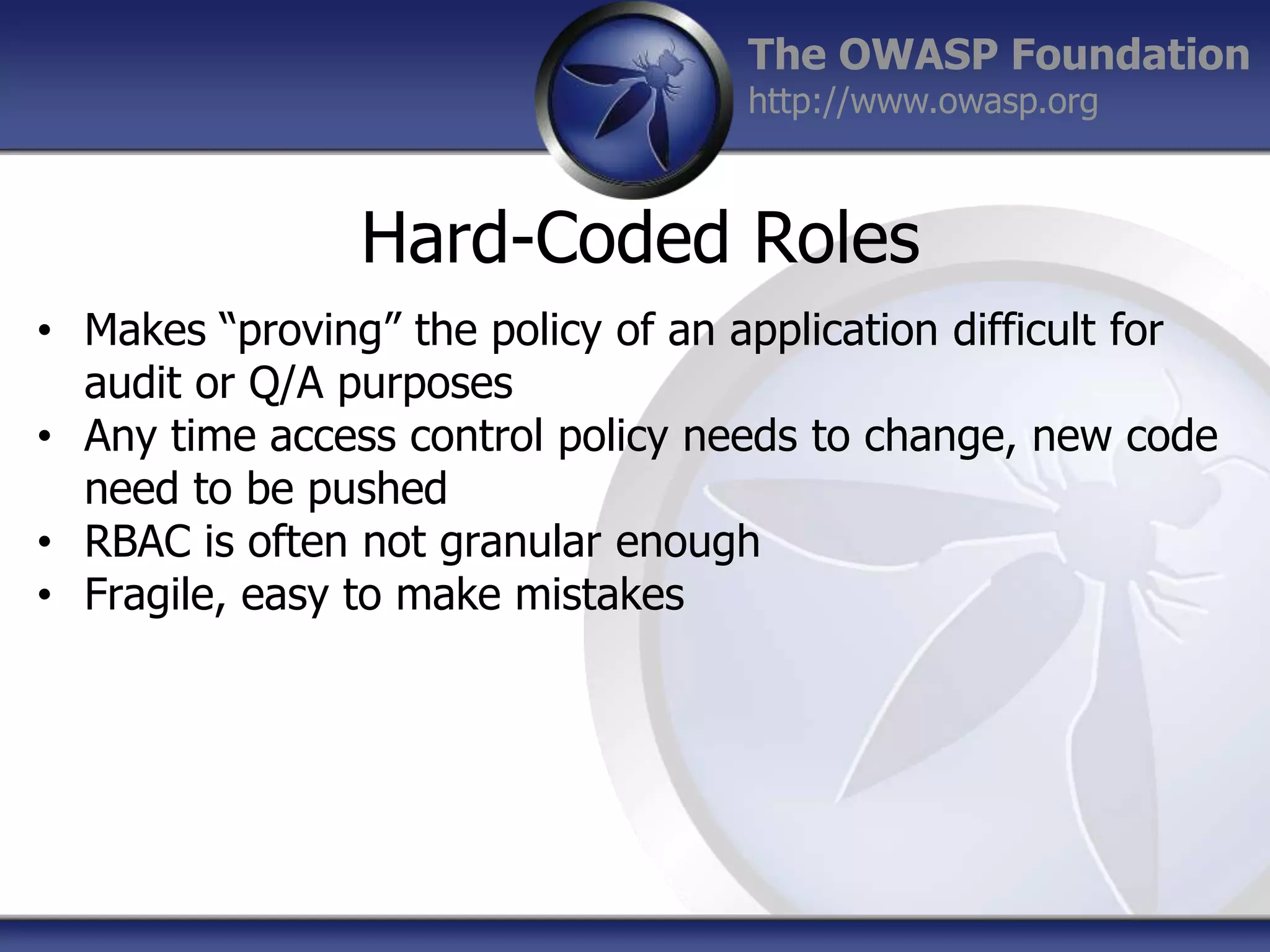 The OWASP Foundation
http://www.owasp.org

Hard-Coded Roles
• Makes “proving” the policy of an application difficult for
audit or Q/A purposes
• Any time access control policy needs to change, new code
need to be pushed
• RBAC is often not granular enough
• Fragile, easy to make mistakes

 