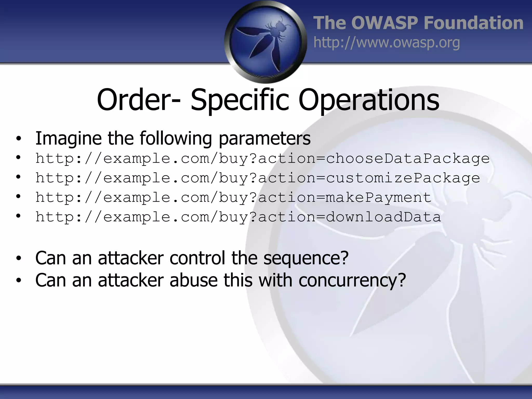 The OWASP Foundation
http://www.owasp.org

Order- Specific Operations
• Imagine the following parameters
•
•
•
•

http://example.com/buy?action=chooseDataPackage
http://example.com/buy?action=customizePackage
http://example.com/buy?action=makePayment
http://example.com/buy?action=downloadData

• Can an attacker control the sequence?
• Can an attacker abuse this with concurrency?

 