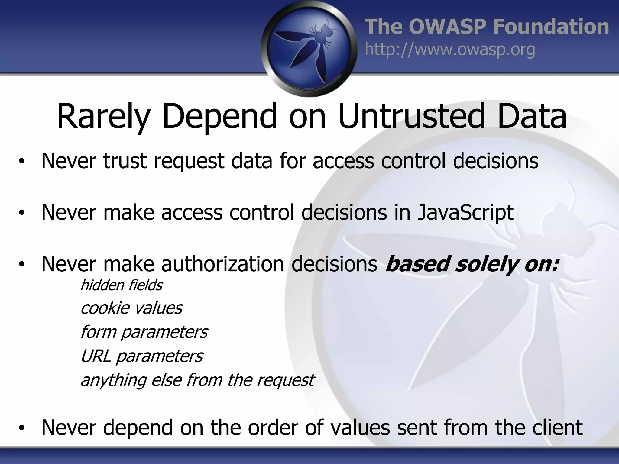 The OWASP Foundation
http://www.owasp.org

Rarely Depend on Untrusted Data
• Never trust request data for access control decisions
• Never make access control decisions in JavaScript
• Never make authorization decisions based solely on:
hidden fields

cookie values
form parameters
URL parameters
anything else from the request

• Never depend on the order of values sent from the client

 