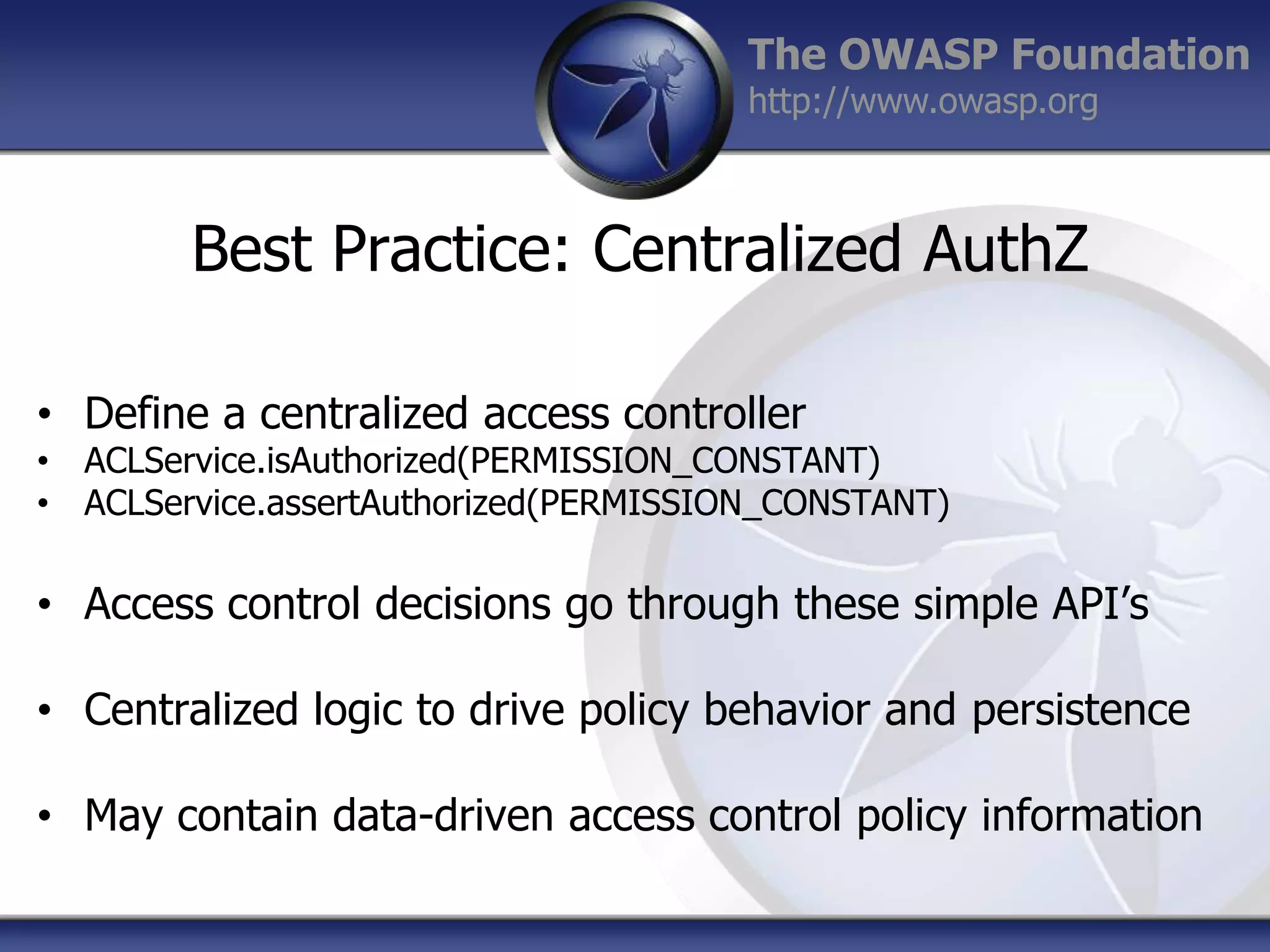 The OWASP Foundation
http://www.owasp.org

Best Practice: Centralized AuthZ
• Define a centralized access controller

• ACLService.isAuthorized(PERMISSION_CONSTANT)
• ACLService.assertAuthorized(PERMISSION_CONSTANT)

• Access control decisions go through these simple API‟s
• Centralized logic to drive policy behavior and persistence
• May contain data-driven access control policy information

 