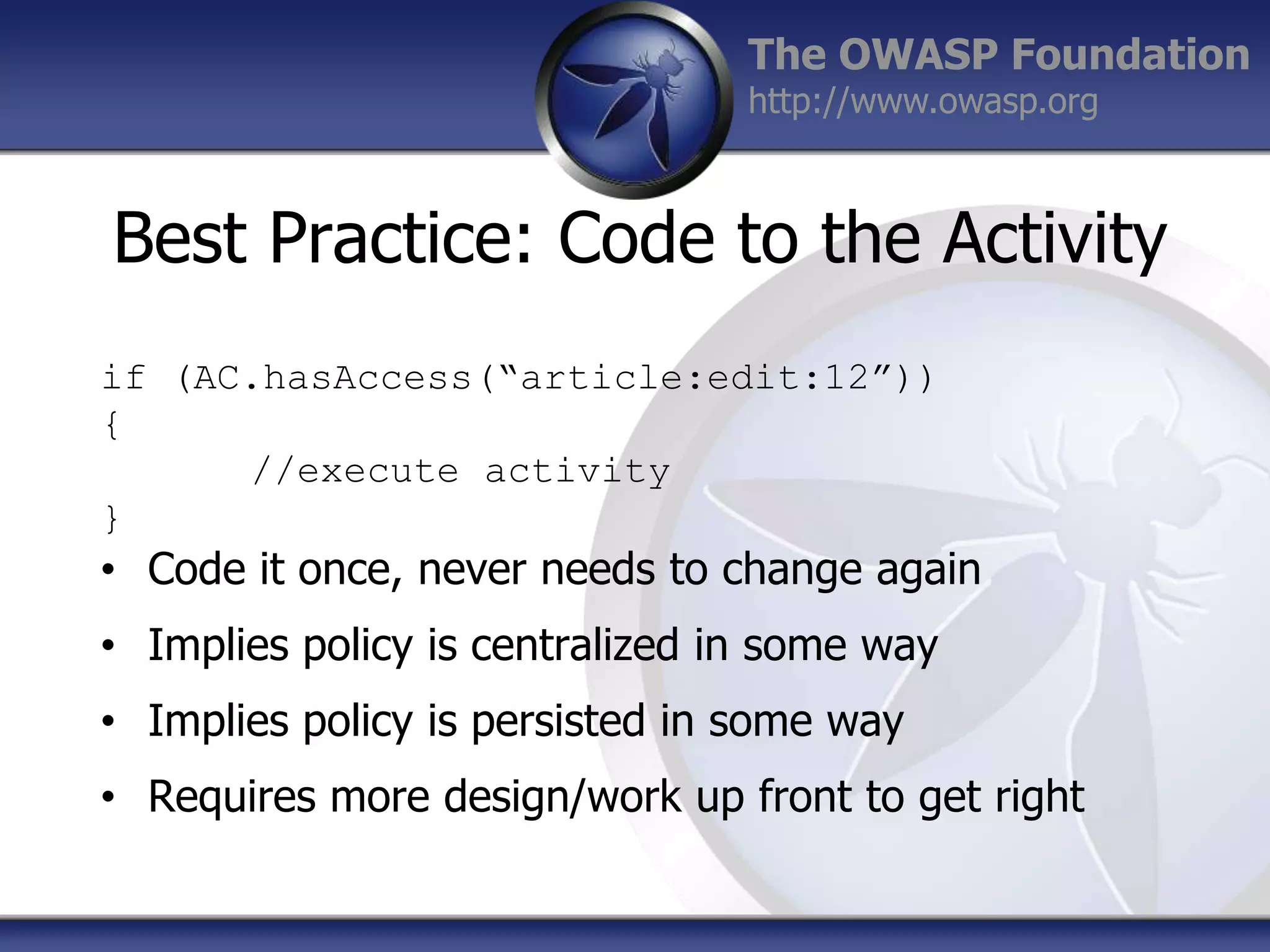 The OWASP Foundation
http://www.owasp.org

Best Practice: Code to the Activity
if (AC.hasAccess(“article:edit:12”))
{
//execute activity
}

• Code it once, never needs to change again
• Implies policy is centralized in some way
• Implies policy is persisted in some way
• Requires more design/work up front to get right

 