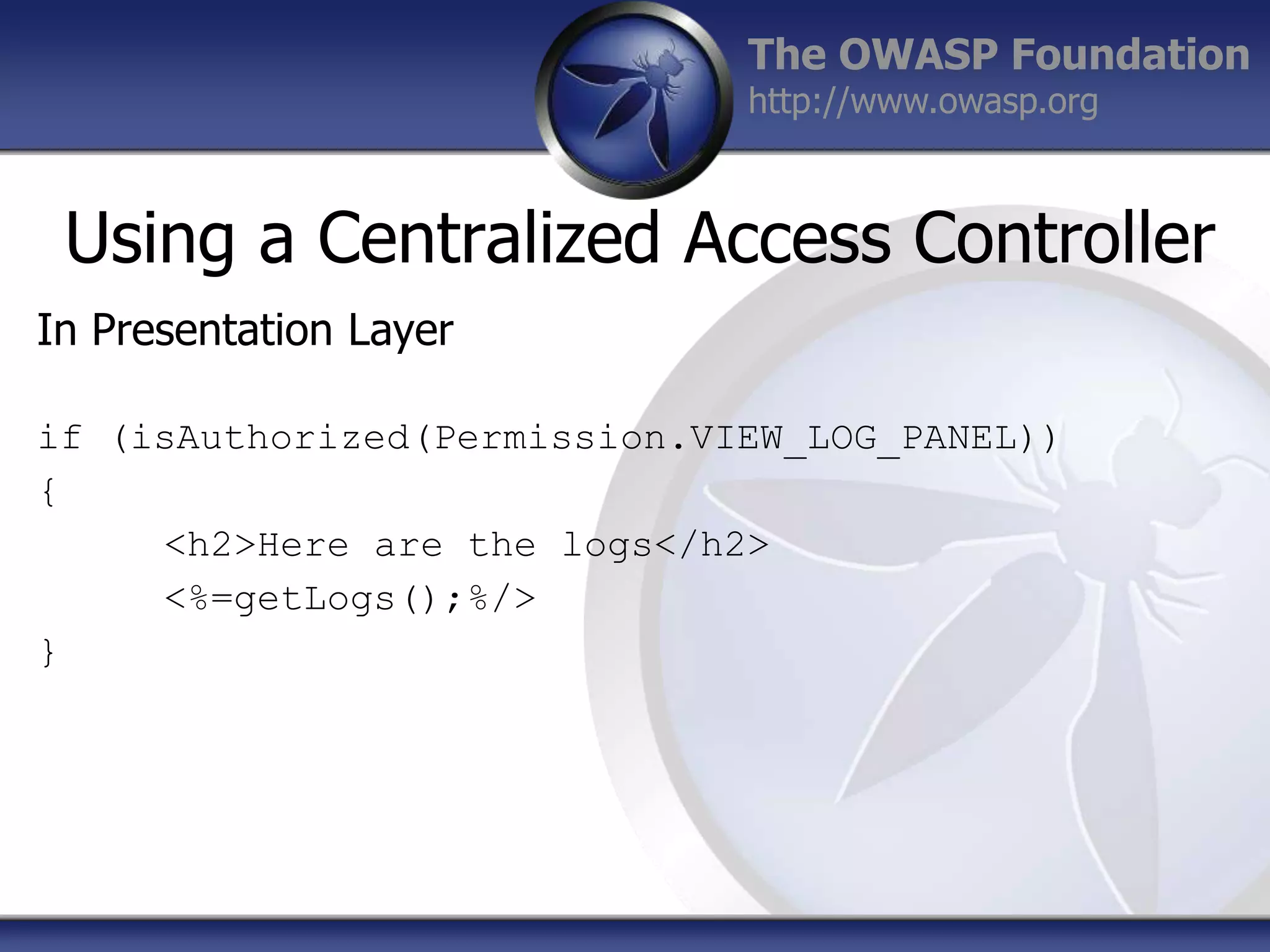 The OWASP Foundation
http://www.owasp.org

Using a Centralized Access Controller
In Presentation Layer
if (isAuthorized(Permission.VIEW_LOG_PANEL))
{
<h2>Here are the logs</h2>
<%=getLogs();%/>
}

 