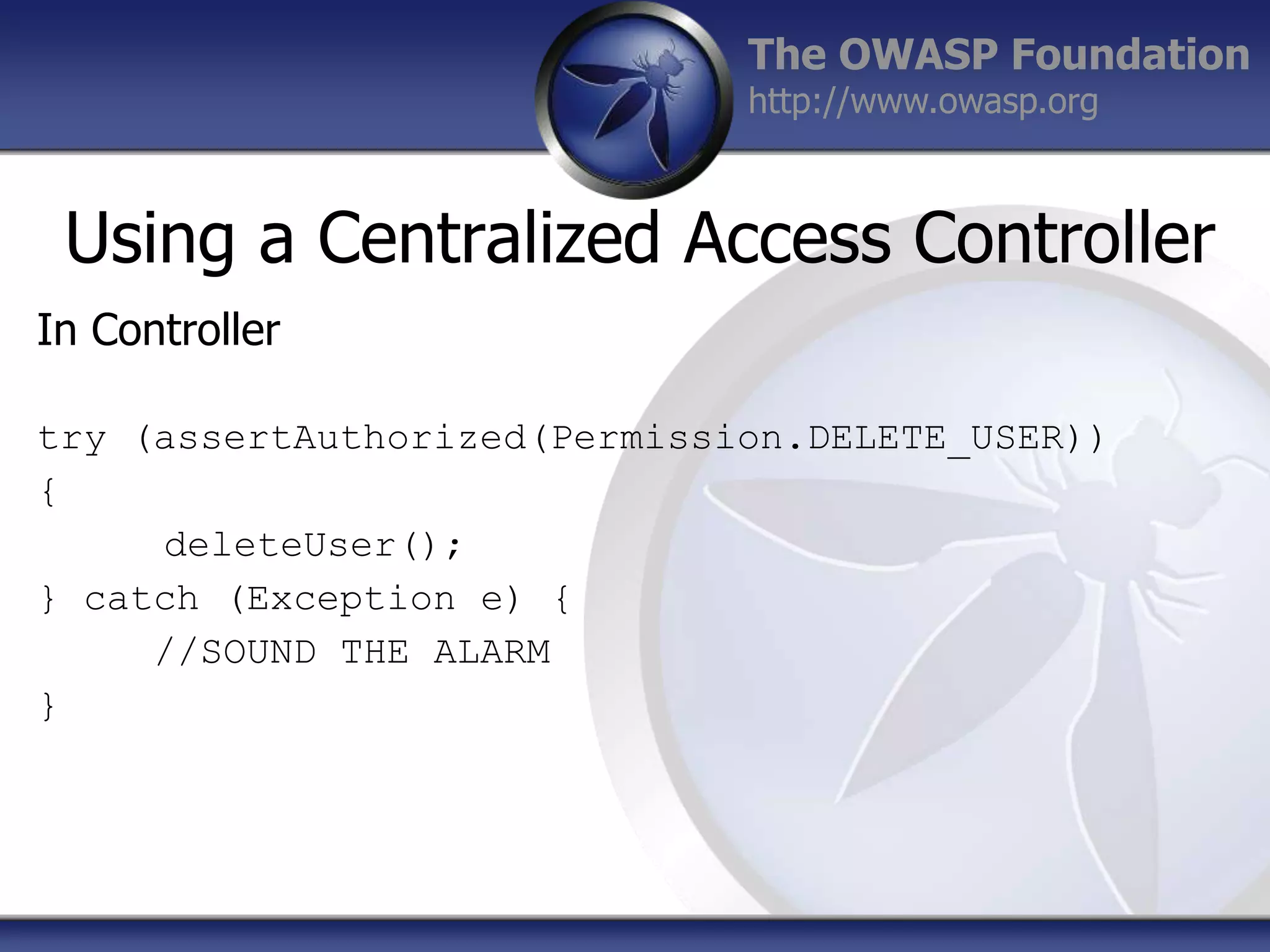 The OWASP Foundation
http://www.owasp.org

Using a Centralized Access Controller
In Controller
try (assertAuthorized(Permission.DELETE_USER))
{
deleteUser();
} catch (Exception e) {
//SOUND THE ALARM
}

 