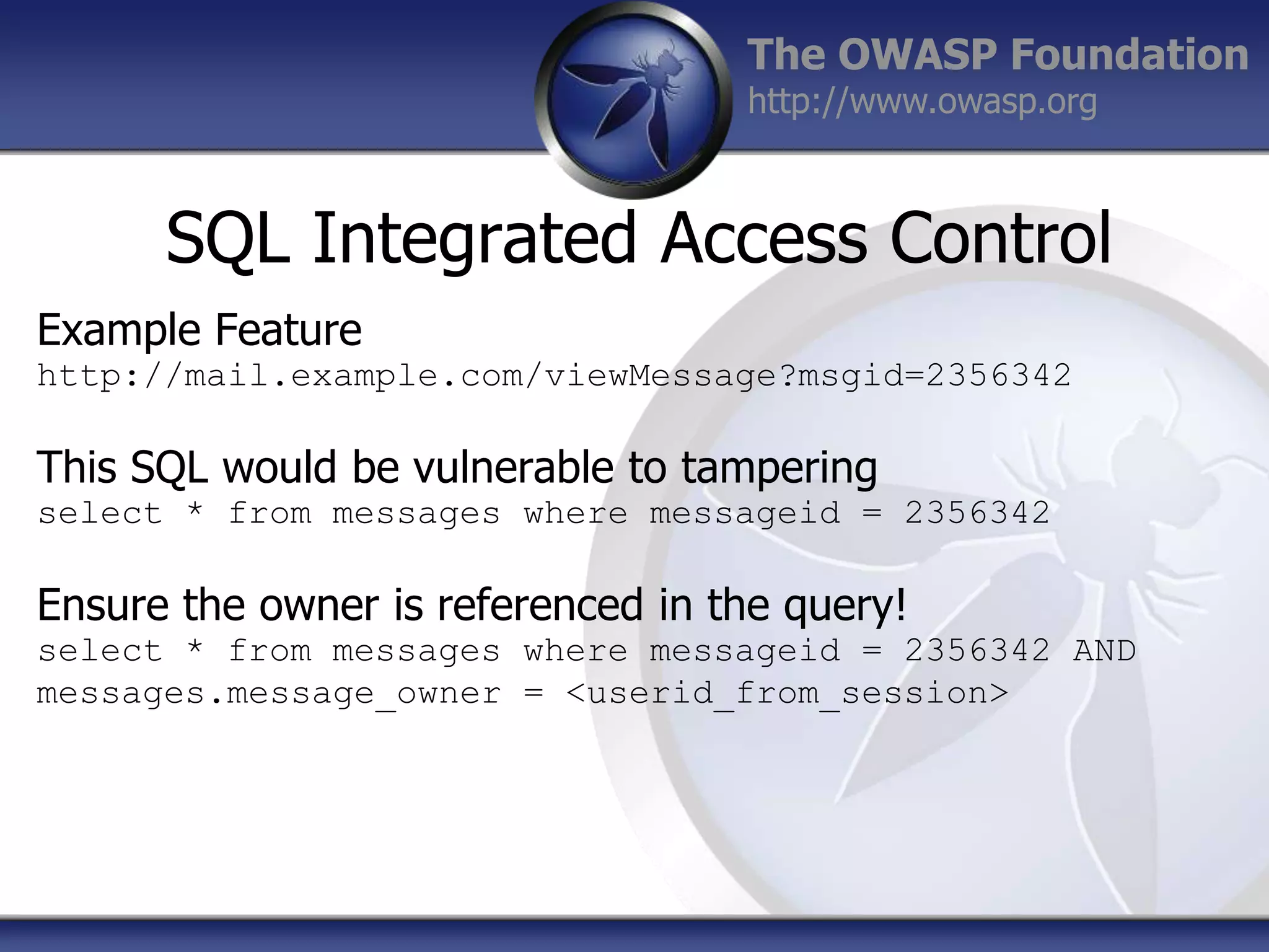 The OWASP Foundation
http://www.owasp.org

SQL Integrated Access Control
Example Feature
http://mail.example.com/viewMessage?msgid=2356342

This SQL would be vulnerable to tampering
select * from messages where messageid = 2356342

Ensure the owner is referenced in the query!
select * from messages where messageid = 2356342 AND
messages.message_owner = <userid_from_session>

 